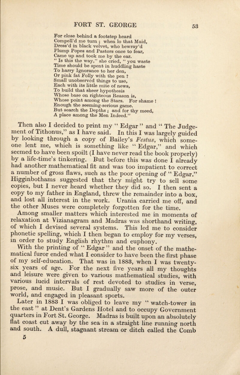 FORT ST. GEORGE For close behind a footstep heard Compell’d me turn ; when lo that Maid, Dress’d in black velvet, who bewray’d Plump Popes and Pastors once to fear. Came up and took me by the ear. “ Is this the way,” she cried, “ you waste Time should be spent in huddling haste To harry Ignorance to her den. Or pink fat Folly with the pen ? Small unobserved things to use. Each with its little mite of news. To build that sheer hypothesis Whose base on righteous Reason is, Whose point among the Stars. For shame ! Enough the seeming-serious game. But search the Depths ; and for thy meed, A place among the Men Indeed.” Then also I decided to print my 44 Edgar ” and 44 The Judge¬ ment of Tithonus,” as I have said. In this I was largely guided by looking through a copy of Bailey’s Festus, which some¬ one lent me, which is something like 44 Edgar,” and which seemed to have been spoilt (I have never read the book properly) by a life-time s tinkering. But before this was done I already had another mathematical fit and was too impatient to correct a number of gross flaws, such as the poor opening of 44 Edgar.” Higginbothams suggested that they might try to sell some copies, but I never heard whether they did so. I then sent a copy to my father in England, threw the remainder into a box, and lost all interest in the work. Urania carried me off, and the other Muses were completely forgotten for the time. Among smaller matters which interested me in moments of relaxation at Vizianagram and Madras was shorthand writing, of which I devised several systems. This led me to consider phonetic spelling, which I then began to employ for my verses, in order to study English rhythm and euphony. With the printing of 44 Edgar ” and the onset of the mathe¬ matical furor ended what I consider to have been the first phase of my self-education. That was in 1883, when I was twenty- six years of age. For the next five years all my thoughts and leisure were given to various mathematical studies, with various iucid intervals of rest devoted to studies in verse, prose, and music. But I gradually saw more of the outer world, and engaged in pleasant sports. Later in 1883 I was obliged to leave my 44 watch-tower in the east ” at Dent’s Gardens Hotel and to occupy Government quarters in I ort St. George. Madras is built upon an absolutely flat coast cut away by the sea in a straight line running north and south. A dull, stagnant stream or ditch called the Comb 5