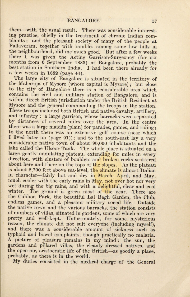 them—with the usual result. There was considerable interest¬ ing practice, chiefly in the treatment of chronic Indian com¬ plaints ; and the pleasant society of many of the people at Pallaveram, together with rambles among some low hills in the neighbourhood, did me much good. But after a few weeks there I was given the Acting Garrison-Surgeoncy (for six months from 6 September 1883) at Bangalore, probably the best station in Southern India. I had been there already for a few weeks in 1882 (page 44). The large city of Bangalore is situated in the territory of the Maharaja of Mysore (whose capital is Mysore) ; but close to the city of Bangalore there is a considerable area which contains the civil and military station of Bangalore, and is within direct British jurisdiction under the British Resident at Mysore and the general commanding the troops in the station. These troops included both British and native cavalry, artillery, and infantry ; a large garrison, whose barracks were separated by distances of several miles over the area. In the centre there was a large maidan (plain) for parades, games, and riding; to the north there was an extensive golf course (near which I lived later on (page 91)); and to the south-east lay a very considerable native town of about 90,000 inhabitants and the lake called the Ulsoor Tank. The whole place is situated on a large gently undulating plateau, extending for miles in every direction, with clusters of boulders and broken rocks scattered about here and there on the tops of the slopes. As the plateau is about 2,700 feet above sea-level, the climate is almost Italian in character—fairly hot and dry in March, April, and May, much cooler with the early rains in May, not over hot nor very wet during the big rains, and with a delightful, clear and cool winter. The ground is green most of the year. There are the Cubbon Park, the beautiful Lai Bagh Garden, the Club, endless games, and a pleasant military social life. Outside the native town and the various barracks, the station consists of numbers of villas, situated in gardens, some of which are very pretty and well-kept. Unfortunately, for some mysterious reason, the climate did not suit everyone (including myself), and there was a considerable amount of sickness such as typhoid and bowel complaints, though practically no malaria. A picture of pleasure remains in my mind : the sun, the gardens and pillared villas, the cleanly dressed natives, and the open-air, aristocratic life of the British—as goodly a place, probably, as there is in the world. My duties consisted in the medical charge of the General