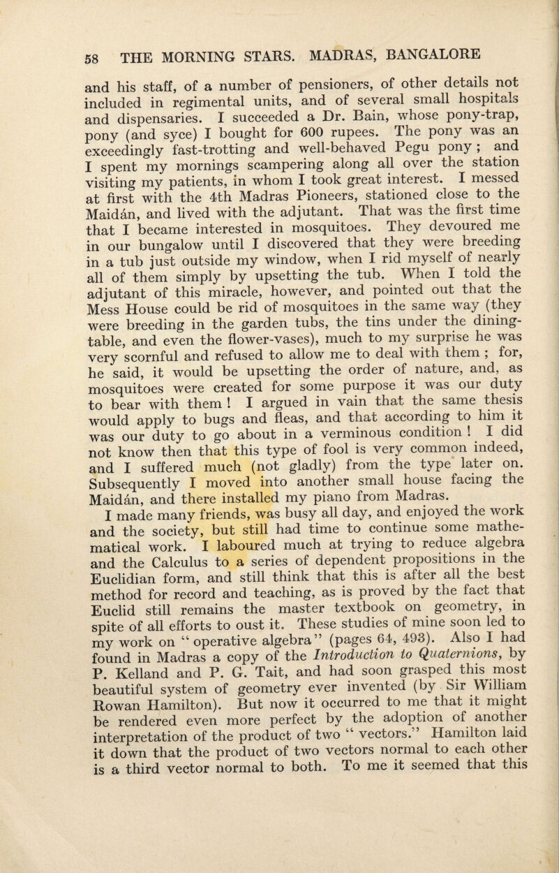 and his staff, of a number of pensioners, of other details not included in regimental units, and of several small hospitals and dispensaries. I succeeded a Dr. Bain, whose pony-trap, pony (and syce) I bought for 600 rupees. The pony was an exceedingly fast-trotting and well-behaved Pegu pony ; and I spent my mornings scampering along all over the station visiting my patients, in whom I took great interest. I messed at first with the 4th Madras Pioneers, stationed close to the Maidan, and lived with the adjutant. That was the first time that I became interested in mosquitoes. They devoured me in our bungalow until I discovered that they were breeding in a tub just outside my window, when I rid myself of nearly ail of them simply by upsetting the tub. When I told the adjutant of this miracle, however, and pointed out that the Mess House could be rid of mosquitoes in the same way (they were breeding in the garden tubs, the tins under che dining- table, and even the flower-vases), much to my surprise he was very scornful and refused to allow me to deal with chem \ for, he said, it would be upsetting the order of nature, and, as mosquitoes were created for some purpose it was our duty to bear with them ! I argued in vain that the same thesis would apply to bugs and fleas, and that according to him it was our duty to go about in a verminous condition ! I did not know then that this type of fool is very common indeed, and I suffered much (not gladly) from the type later on. Subsequently I moved into another small house facing the Maidan, and there installed my piano from Madras. I made many friends, was busy all day, and enjoyed the work and the society, but still had time to continue some mathe¬ matical work. I laboured much at trying to reduce algebra and the Calculus to a series of dependent propositions in the Euclidian form, and still think that this is after all the best method for record and teaching, as is proved by the tact that Euclid still remains the master textbook on geometry, in spite of all efforts to oust it. These studies of mine soon led to my work on 44 operative algebra” (pages 64, 493). Also I had found in Madras a copy of the IfitvoductioTi to Q^nuicvniofis, by P. Kelland and P. G. Tait, and had soon grasped this most beautiful system of geometry ever invented (by Sir William Rowan Hamilton). But now it occurred to me that it might be rendered even more perfect by the adoption of another interpretation of the product of two 44 vectors.” Hamilton laid it down that the product of two vectors normal to each other is a third vector normal to both. To me it seemed that this