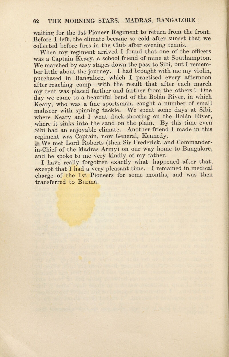 waiting for the 1st Pioneer Regiment to return from the front. Before I left, the climate became so cold after sunset that we collected before fires in the Club after evening tennis. When my regiment arrived I found that one of the officers was a Captain Keary, a school friend of mine at Southampton. We marched by easy stages down the pass to Sibi, but I remem¬ ber little about the journey. I had brought with me my violin, purchased in Bangalore, which I practised every afternoon after reaching camp—with the result that after each march my tent was placed farther and farther from the others 1 One day we came to a beautiful bend of the Bolan River, in which Keary, who was a fine sportsman, caught a number of small mahseer with spinning tackle. We spent some days at Sibi, where Keary and I went duck-shooting on the Bolan River, where it sinks into the sand on the plain. By this time even Sibi had an enjoyable climate. Another friend I made in this regiment was Captain, now General, Kennedy, fei We met Lord Roberts (then Sir Frederick, and Commander- in-Chief of the Madras Army) on our way home to Bangalore, and he spoke to me very kindly of my father. I have really forgotten exactly what happened after that, except that I had a very pleasant time. I remained in medical charge of the 1st Pioneers for some months, and was then transferred to Burma.