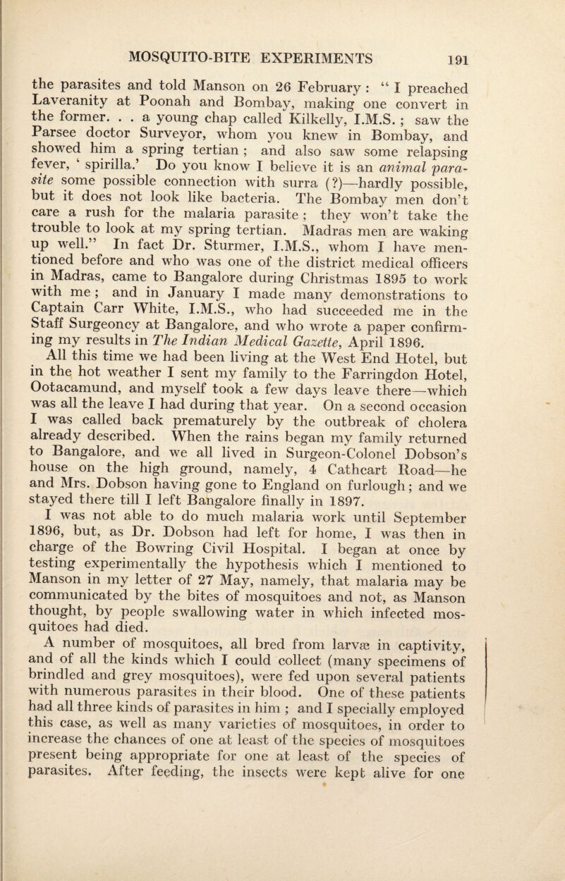 MOSQUITO-BITE EXPERIMENTS the parasites and told Manson on 26 February : “ I preached Laveranity at Poonah and Bombay, making one convert in the former. . . a young chap called Kilkelly, I.M.S. ; saw the Parsee doctor Surveyor, whom you knew in Bombay, and showed him a spring tertian ; and also saw some relapsing fever, 4 spirilla.’ Do you know I believe it is an animal para¬ site some possible connection with surra (?)—hardly possible, but it does not look like bacteria. The Bombay men don’t care a rush for the malaria parasite ; they won’t take the trouble to look at my spring tertian. Madras men are waking up well.” In fact Dr. Sturmer, I.M.S., whom I have men¬ tioned before and who was one of the district medical officers in Madras, came to Bangalore during Christmas 1895 to work with me; and in January I made many demonstrations to Captain Carr White, I.M.S., who had succeeded me in the Staff Surgeoncy at Bangalore, and who wrote a paper confirm¬ ing my results in The Indian Medical Gazette, April 1896. All this time we had been living at the West End Hotel, but in the hot weather I sent my family to the Farringdon Hotel, Ootacamund, and myself took a few days leave there—which was all the leave I had during that year. On a second occasion I was called back prematurely by the outbreak of cholera already described. When the rains began my family returned to Bangalore, and we all lived in Surgeon-Colonel Dobson’s house on the high ground, namely, 4 Cathcart Road—he and Mrs. Dobson having gone to England on furlough; and we stayed there till I left Bangalore finally in 1897. I was not able to do much malaria work until September 1896, but, as Dr. Dobson had left for home, I was then in charge of the Bowring Civil Hospital. I began at once by testing experimentally the hypothesis which I mentioned to Manson in my letter of 27 May, namely, that malaria may be communicated by the bites of mosquitoes and not, as Manson thought, by people swallowing water in which infected mos¬ quitoes had died. A number of mosquitoes, all bred from larvae in captivity, and of all the kinds which I could collect (many specimens of brindled and grey mosquitoes), were fed upon several patients with numerous parasites in their blood. One of these patients had all three kinds of parasites in him ; and I specially employed this case, as well as many varieties of mosquitoes, in order to increase the chances of one at least of the species of mosquitoes present being appropriate for one at least of the species of parasites. After feeding, the insects were kept alive for one