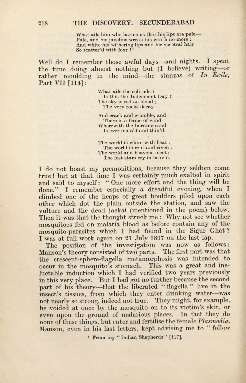 What ails him who harms us that his lips are pale— Pale, and his javelins wreak his wrath no more ,* And white his withering lips and his spectral hair So scatter’d with fear ?x Well do I remember those awful days—and nights. I spent the time doing almost nothing but (I believe) writing—or rather moulding in the mind—the stanzas of In Exile, Part VII [114] : What ails the solitude ? Is this the Judgement Day ? The sky is red as blood ; The very rocks decay And crack and crumble, and There is a flame of wind Wherewith the burning sand Is ever mass’d and thin’d. • • • • • The world is white with heat; The world is rent and riven ; The world and heavens meet; The lost stars cry in heav’n. I do not boast my premonitions, because they seldom come true! but at that time I was certainly much exalted in spirit and said to myself: “ One more effort and the thing will be done.” I remember especially a dreadful evening, when I climbed one of the heaps of great boulders piled upon each other which dot the plain outside the station, and saw the vulture and the dead jackal (mentioned in the poem) below. Then it was that the thought struck me : Why not see whether mosquitoes fed on malaria blood as before contain any of the mosquito-parasites which I had found in the Sigur Ghat ? I was at full work again on 21 July 1897 on the last lap. The position of the investigation was now as follows: Manson’s theory consisted of two parts. The first part was that the crescent-sphere-flagella metamorphosis was intended to occur in the mosquito’s stomach. This was a great and ine¬ luctable induction which I had verified two years previously in this very place. But I had got no further because the second part of his theory—that the liberated 44 flagella ” live in the insect’s tissues, from which they enter drinking water—was not nearly so strong, indeed not true. They might, for example, be voided at once by the mosquito on to its victim’s skin, or even upon the ground of malarious places. In fact they do none of these things, but enter and fertilise the female Plasmodia. Manson, even in his last letters, kept advising me to 44 follow 1 From my “Indian Shepherds” [117].