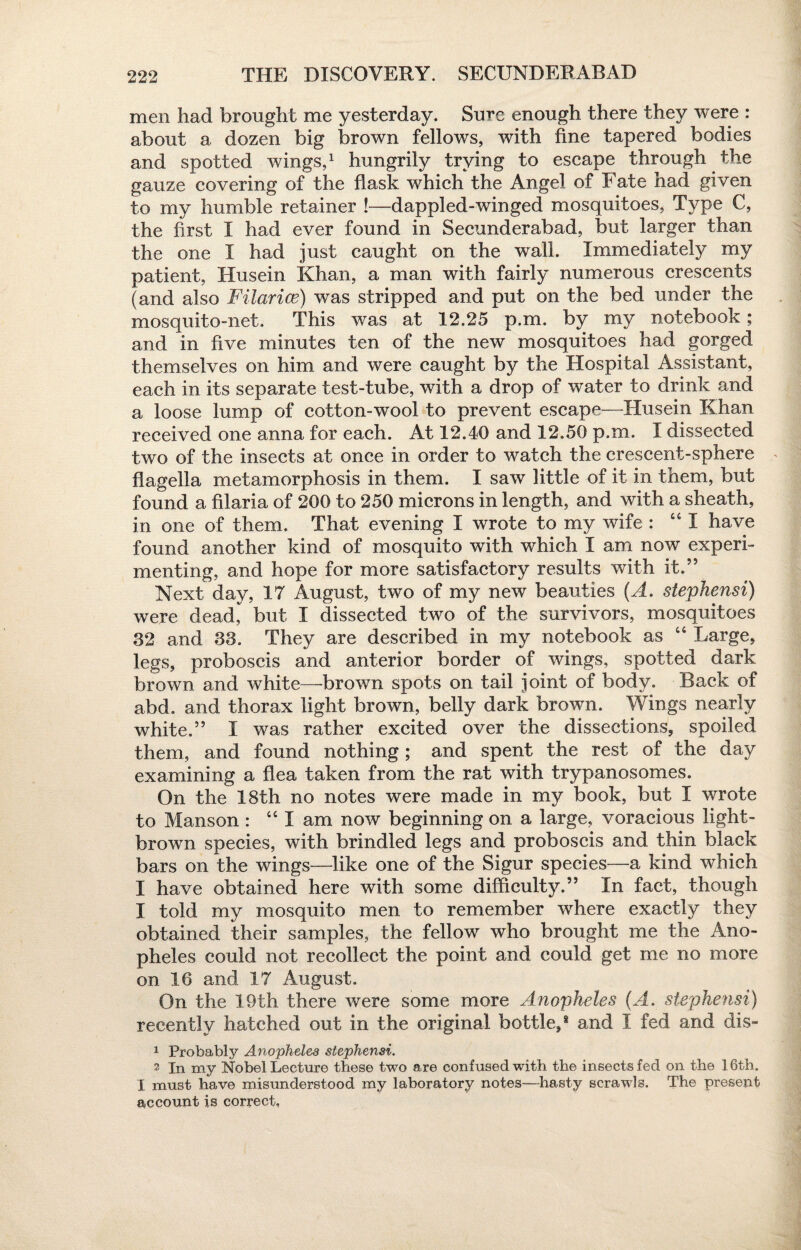 men had brought me yesterday. Sure enough there they were : about a dozen big brown fellows, with fine tapered bodies and spotted wings,1 hungrily trying to escape through the gauze covering of the flask which the Angel of Fate had given to my humble retainer !—dappled-winged mosquitoes, Type C, the first I had ever found in Secunderabad, but larger than the one I had just caught on the wall. Immediately my patient, Husein Khan, a man with fairly numerous crescents (and also Filarice) was stripped and put on the bed under the mosquito-net. This was at 12.25 p.m. by my notebook; and in five minutes ten of the new mosquitoes had gorged themselves on him and were caught by the Hospital Assistant, each in its separate test-tube, with a drop of water to drink and a loose lump of cotton-wool to prevent escape—Husein Khan received one anna for each. At 12.40 and 12.50 p.m. I dissected two of the insects at once in order to watch the crescent-sphere flagella metamorphosis in them. I saw little of it in them, but found a filaria of 200 to 250 microns in length, and with a sheath, in one of them. That evening I wrote to my wife : “ I have found another kind of mosquito with which I am now experi¬ menting, and hope for more satisfactory results with it.’5 Next day, 17 August, two of my new beauties (A. stephensi) were dead, but I dissected two of the survivors, mosquitoes 32 and 33. They are described in my notebook as “ Large, legs, proboscis and anterior border of wings, spotted dark brown and white—brown spots on tail joint of body. Back of abd. and thorax light brown, belly dark brown. Wings nearly white.” I was rather excited over the dissections, spoiled them, and found nothing; and spent the rest of the day examining a flea taken from the rat with trypanosomes. On the 18th no notes were made in my book, but I wrote to Manson : “lam now beginning on a large, voracious light- brown species, with brindled legs and proboscis and thin black bars on the wings—like one of the Sigur species—a kind which I have obtained here with some difficulty.” In fact, though I told my mosquito men to remember where exactly they obtained their samples, the fellow who brought me the Ano¬ pheles could not recollect the point and could get me no more on 16 and IT August. On the 19th there were some more Anopheles (A. stephensi) recently hatched out in the original bottle,8 and I fed and dis~ 1 Probably Anopheles stephensi. 2 in my Nobel Lecture these two are confused with the insects fed on the 16th. I must have misunderstood my laboratory notes—hasty scrawls. The present account is correct,