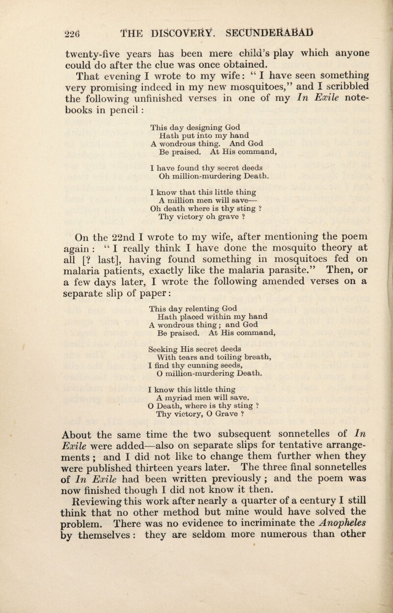 twenty-five years has been mere child's play which anyone could do after the clue was once obtained. That evening I wrote to my wife: “ I have seen something very promising indeed in my new mosquitoes/’ and I scribbled the following unfinished verses in one of my In Exile note¬ books in pencil: This day designing God Hath put into my hand A wondrous thing. And God Be praised. At His command, I have found thy secret deeds Oh million-murdering Death. I know that this little thing A million men will save— Oh death where is thy sting ? Thy victory oh grave ? On the 22nd I wrote to my wife, after mentioning the poem again : “I really think I have done the mosquito theory at all [? last], having found something in mosquitoes fed on malaria patients, exactly like the malaria parasite.” Then, or a few days later, I wrote the following amended verses on a separate slip of paper: This day relenting God Hath placed within my hand A wondrous thing ; and God Be praised. At His command, Seeking His secret deeds With tears and toiling breath, I find thy cunning seeds, O million-murdering Death. I know this little thing A myriad men will save. O Death, where is thy sting ? Thy victory, O Grave ? About the same time the two subsequent sonnetelles of In Exile were added—also on separate slips for tentative arrange¬ ments ; and I did not like to change them further when they were published thirteen years later. The three final sonnetelles of In Exile had been written previously ; and the poem was now finished though I did not know it then. Reviewing this work after nearly a quarter of a century I still think that no other method but mine would have solved the problem. There was no evidence to incriminate the Anopheles by themselves : they are seldom more numerous than other