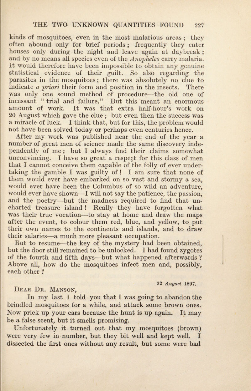 kinds of mosquitoes, even in the most malarious areas ; they often abound only for brief periods ; frequently they enter houses only during the night and leave again at daybreak ; and by no means all species even of the Anopheles carry malaria. It would therefore have been impossible to obtain any genuine statistical evidence of their guilt. So also regarding the parasites in the mosquitoes; there was absolutely no clue to indicate a priori their form and position in the insects. There was only one sound method of procedure—the old one of incessant “ trial and failure.” But this meant an enormous amount of work. It was that extra half-hour’s work on 20 August which gave the clue ; but even then the success was a miracle of luck. I think that, but for this, the problem would not have been solved today or perhaps even centuries hence. After my work was published near the end of the year a number of great men of science made the same discovery inde¬ pendently of me ; but I always find their claims somewhat unconvincing. I have so great a respect for this class of men that I cannot conceive them capable of the folly of ever under¬ taking the gamble I was guilty of ! I am sure that none of them would ever have embarked on so vast and stormy a sea, would ever have been the Columbus of so wild an adventure, would ever have shown—I will not say the patience, the passion, and the poetry—but the madness required to find that un¬ charted treasure island ! Really they have forgotten what was their true vocation—to stay at home and draw the maps after the event, to colour them red, blue, and yellow, to put their own names to the continents and islands, and to draw their salaries—a much more pleasant occupation. But to resume—the key of the mystery had been obtained, but the door still remained to be unlocked. I had found zygotes of the fourth and fifth days—but what happened afterwards ? Above all, how do the mosquitoes infect men and, possibly, each other ? 22 August 1897. Dear Dr. Manson, In my last I told you that I was going to abandon the brindled mosquitoes for a while, and attack some brown ones. Now prick up your ears because the hunt is up again. It may be a false scent, but it smells promising. Unfortunately it turned out that my mosquitoes (brown) were very few in number, but they bit well and kept well. I dissected the first ones without any result, but some were bad