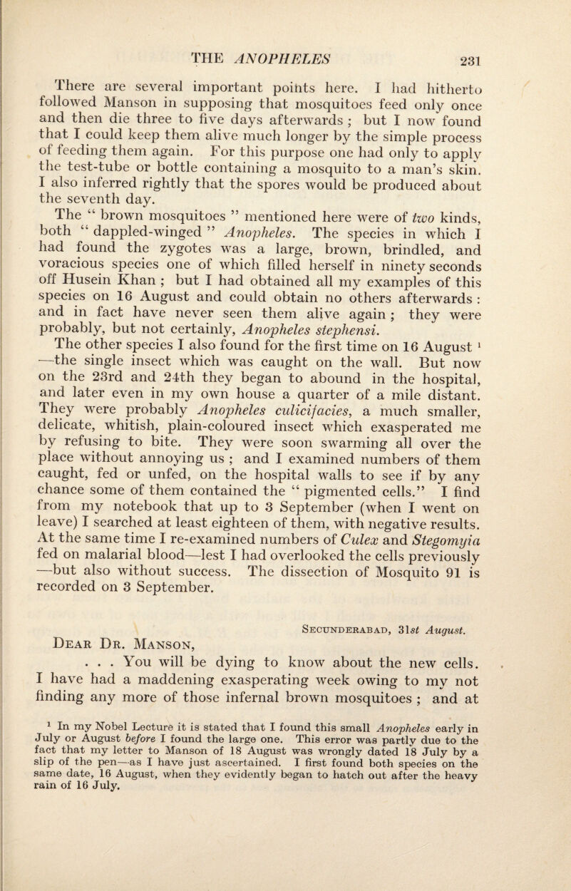 THE ANOPHELES There are several important points here. I had hitherto followed Manson in supposing that mosquitoes feed only once and then die three to five days afterwards ; but I now found that I could keep them alive much longer by the simple process of feeding them again. For this purpose one had only to apply the test-tube or bottle containing a mosquito to a man’s skin. I also inferred rightly that the spores would be produced about the seventh day. The “ brown mosquitoes ” mentioned here were of two kinds, both “ dappled-winged ” Anopheles. The species in which I had found the zygotes was a large, brown, brindled, and voracious species one of which filled herself in ninety seconds off Husein Khan ; but I had obtained all my examples of this species on 16 August and could obtain no others afterwards : and in fact have never seen them alive again ; they were probably, but not certainly, Anopheles siephensi. The other species I also found for the first time on 16 August 1 —the single insect which was caught on the wall. But now on the 23rd and 24th they began to abound in the hospital, and later even in my own house a quarter of a mile distant. They were probably Anopheles culicifacies, a much smaller, delicate, whitish, plain-coloured insect which exasperated me by refusing to bite. They were soon swarming all over the place without annoying us ; and I examined numbers of them caught, fed or unfed, on the hospital walls to see if by any chance some of them contained the “ pigmented cells.” I find from my notebook that up to 3 September (when I went on leave) I searched at least eighteen of them, with negative results. At the same time I re-examined numbers of Culex and Stegomyia fed on malarial blood—lest I had overlooked the cells previously —but also without success. The dissection of Mosquito 91 is recorded on 3 September. Secunderabad, 31s£ August. Dear Dr. Manson, . . . You will be dying to know about the new cells. I have had a maddening exasperating week owing to my not finding any more of those infernal brown mosquitoes ; and at 1 In my Nobel Lecture it is stated that I found this small Anopheles early in July or August before I found the large one. This error was partly due to the fact that my letter to Manson of 18 August was wrongly dated 18 July by a slip of the pen—as I have just ascertained. I first found both species on the same date, 16 August, when they evidently began to hatch out after the heavy rain of 16 July.