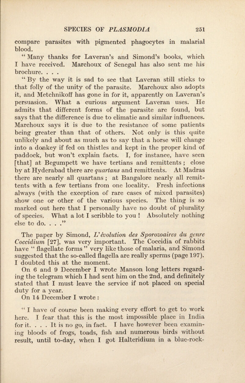 compare parasites with pigmented phagocytes in malarial blood. “ Many thanks for Laveran’s and Simond’s books, which I have received. Marchoux of Senegal has also sent me his brochure. . . . “ By the way it is sad to see that Laveran still sticks to that folly of the unity of the parasite. Marchoux also adopts it, and Metchnikoff has gone in for it, apparently on Laveran’s persuasion. What a curious argument Laveran uses. He admits that different forms of the parasite are found, but says that the difference is due to climatic and similar influences. Marchoux says it is due to the resistance of some patients being greater than that of others. Not only is this quite unlikely and about as much as to say that a horse will change into a donkey if fed on thistles and kept in the proper kind of paddock, but won’t explain facts. I, for instance, have seen [that] at Begumpett we have tertians and remittents ; close by at Hyderabad there are quartans and remittents. At Madras there are nearly all quartans ; at Bangalore nearly all remit¬ tents with a few tertians from one locality. Fresh infections always (with the exception of rare cases of mixed parasites) show one or other of the various species. The thing is so marked out here that I personally have no doubt of plurality of species. What a lot I scribble to you ! Absolutely nothing else to do. . . .” The paper by Simond, Devolution des Sporozoaires du genre Coccidium [27], was very important. The Coccidia of rabbits have “ flagellate forms ” very like those of malaria, and Simond suggested that the so-called flagella are really sperms (page 197). I doubted this at the moment. On 6 and 9 December I wrote Manson long letters regard¬ ing the telegram which I had sent him on the 2nd, and definitely stated that I must leave the service if not placed on special duty for a year. On 14 December I wrote : 441 have of course been making every effort to get to work here. I fear that this is the most impossible place in India for it. . . . It is no go, in fact. I have however been examin¬ ing bloods of frogs, toads, fish and numerous birds without result, until to-day, when I got Halteridium in a blue-rock-