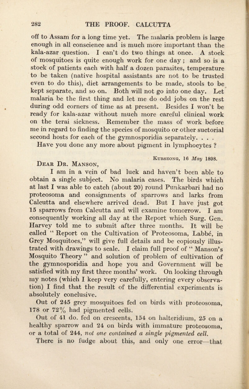 off to Assam for a long time yet. The malaria problem is large enough in all conscience and is much more important than the kala-azar question. I can’t do two things at once. A stock of mosquitoes is quite enough work for one day ; and so is a stock of patients each with half a dozen parasites, temperature to be taken (native hospital assistants are not to be trusted even to do this), diet arrangements to be made, stools to be kept separate, and so on. Both will not go into one day. Let malaria be the first thing and let me do odd jobs on the rest during odd comers of time as at present. Besides I won’t be ready for kala-azar without much more careful clinical work on the terai sickness. Remember the mass of work before me in regard to finding the species of mosquito or other suctorial second hosts for each of the gymnosporidia separately. . . , Have you done any more about pigment in lymphocytes ? Kurseong, 16 May 1898. Dear Dr. Manson, I am in a vein of bad luck and haven’t been able to obtain a single subject. No malaria cases. The birds which at last I was able to catch (about 20) round Punkarbari had no proteosoma and consignments of sparrows and larks from Calcutta and elsewhere arrived dead. But I have just got 15 sparrows from Calcutta and will examine tomorrow. I am consequently working all day at the Report which Surg. Gen. Harvey told me to submit after three months. It will be called 44 Report on the Cultivation of Proteosoma, Labbe, in Grey Mosquitoes,” will give full details and be copiously illus¬ trated with drawings to scale. I claim full proof of 44 Manson’s Mosquito Theory ” and solution of problem of cultivation of the gymnosporidia and hope you and Government will be satisfied with my first three months’ work. On looking through my notes (which I keep very carefully, entering every observa¬ tion) I find that the result of the differential experiments is absolutely conclusive. Out of 245 grey mosquitoes fed on birds with proteosoma, 178 or 72% had pigmented cells. Out of 41 do. fed on crescents, 154 on halteridium, 25 on a healthy sparrow and 24 on birds with immature proteosoma, or a total of 244, not one contained a single pigmented cell. There is no fudge about this, and only one error—that