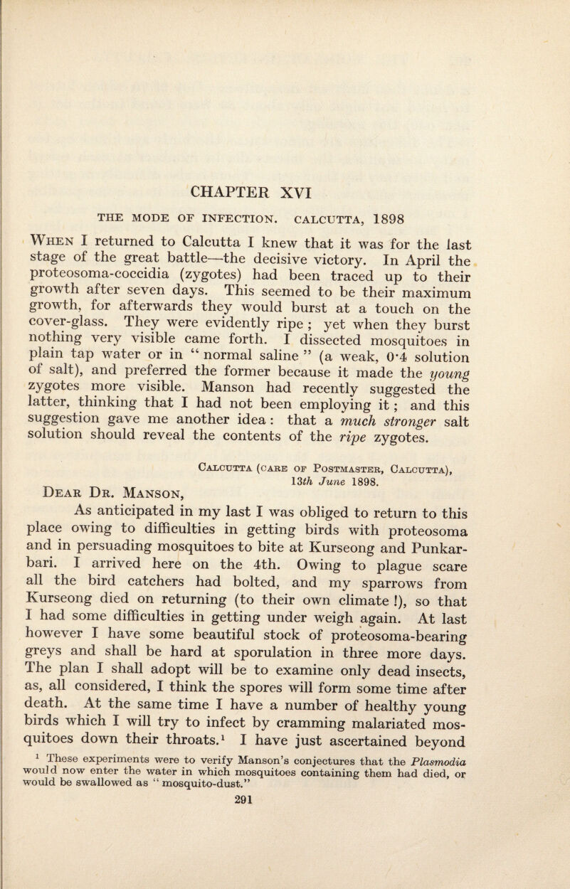 CHAPTER XVI THE MODE OF INFECTION. CALCUTTA, 1898 When I returned to Calcutta I knew that it was for the last stage of the great battle—the decisive victory. In April the proteosoma-coccidia (zygotes) had been traced up to their growth after seven days. This seemed to be their maximum growth, for afterwards they would burst at a touch on the cover-glass. They were evidently ripe ; yet when they burst nothing very visible came forth. I dissected mosquitoes in plain tap water or in 44 normal saline ” (a weak, 0*4 solution of salt), and preferred the former because it made the young zygotes more visible. Manson had recently suggested the latter, thinking that I had not been employing it; and this suggestion gave me another idea: that a much stronger salt solution should reveal the contents of the rijpe zygotes. Calcutta (care of Postmaster, Calcutta), 13th June 1898. Dear Dr. Manson, As anticipated in my last I was obliged to return to this place owing to difficulties in getting birds with proteosoma and in persuading mosquitoes to bite at Ivurseong and Punkar- bari. I arrived here on the 4th. Owing to plague scare all the bird catchers had bolted, and my sparrows from Kurseong died on returning (to their own climate !), so that I had some difficulties in getting under weigh again. At last however I have some beautiful stock of proteosoma-bearing greys and shall be hard at sporulation in three more days. The plan I shall adopt will be to examine only dead insects, as, all considered, I think the spores will form some time after death. At the same time I have a number of healthy young birds which I will try to infect by cramming malariated mos¬ quitoes down their throats.1 I have just ascertained beyond 1 These experiments were to verify Manson’s conjectures that the Plasmodia would now enter the water in which mosquitoes containing them had died, or would be swallowed as “ mosquito-dust.”