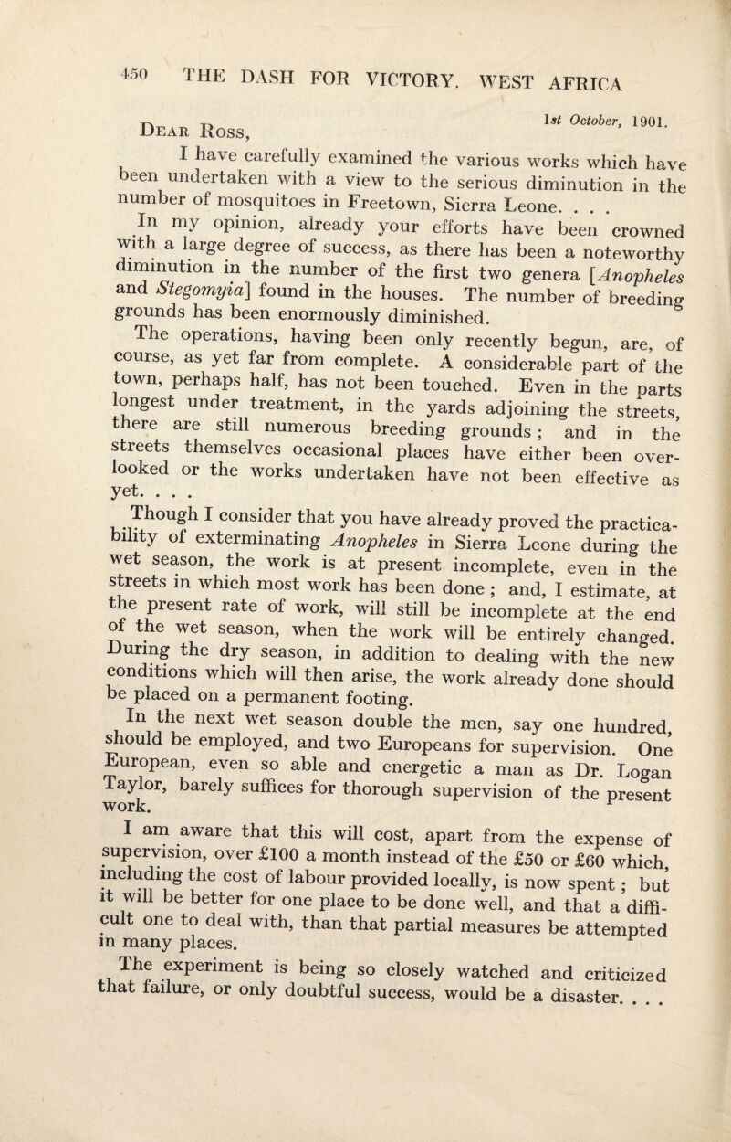 J-at VWW067-, lyui, Dear Iloss, I have carefully examined the various works which have Deen undertaken with a view to the serious diminution in the number of mosquitoes in Freetown, Sierra Leone. In my opinion, already your efforts have been crowned with a large degree of success, as there has been a noteworthy immution in the number of the first two genera [.Anopheles and Stegomyia] found in the houses. The number of breeding grounds has been enormously diminished. The operations, having been only recently begun, are, of course, as yet far from complete. A considerable part of the town, perhaps half, has not been touched. Even in the Darts longest under treatment, in the yards adjoining the streets, there are still numerous breeding grounds ; and in the streets themselves occasional places have either been over¬ looked or the works undertaken have not been effective as yet. . . . Though I consider that you have already proved the practica- lhty of exterminating Anopheles in Sierra Leone during the wet season, the work is at present incomplete, even in the streets m which most work has been done ; and, I estimate, at he present rate of work, will still be incomplete at the end of the wet season, when the work will be entirely changed. During the dry season, in addition to dealing with the new conditions which will then arise, the work already done should be placed on a permanent footing. In the next wet season double the men, say one hundred, should be employed, and two Europeans for supervision. One European, even so able and energetic a man as Dr. Logan Taylor, barely suffices for thorough supervision of the present work. r I am aware that this will cost, apart from the expense of supervision, over £100 a month instead of the £50 or £60 which including the cost of labour provided locally, is now spent; but it will be better for one place to be done well, and that a diffi¬ cult one to deal with, than that partial measures be attempted m many places. The experiment is being so closely watched and criticized that failure, or only doubtful success, would be a disaster.