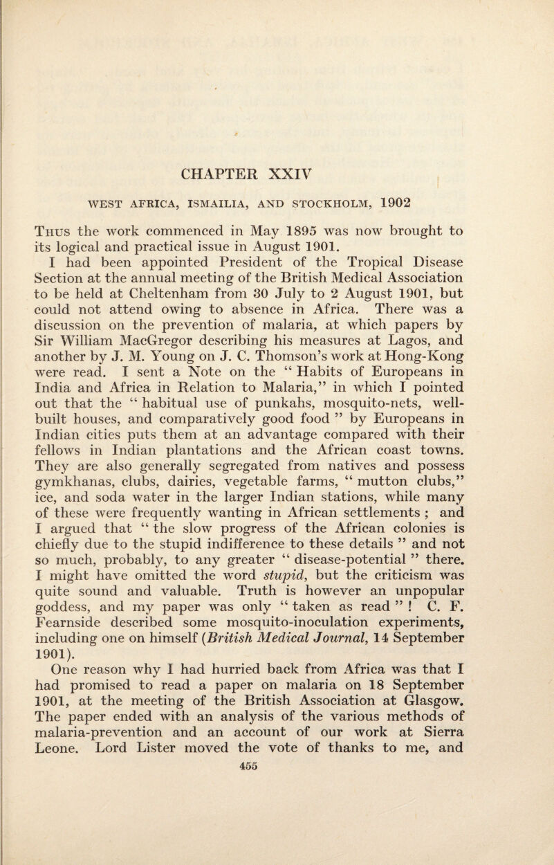 CHAPTER XXIV WEST AFRICA, ISMAILIA, AND STOCKHOLM, 1902 Thus the work commenced in May 1895 was now brought to its logical and practical issue in August 1901. I had been appointed President of the Tropical Disease Section at the annual meeting of the British Medical Association to be held at Cheltenham from 30 July to 2 August 1901, but could not attend owing to absence in Africa. There was a discussion on the prevention of malaria, at which papers by Sir William MacGregor describing his measures at Lagos, and another by J. M. Young on J. C. Thomson’s work at Hong-Kong were read. I sent a Note on the 44 Habits of Europeans in India and Africa in Relation to Malaria,” in which I pointed out that the 44 habitual use of punkahs, mosquito-nets, well- built houses, and comparatively good food ” by Europeans in Indian cities puts them at an advantage compared with their fellows in Indian plantations and the African coast towns. They are also generally segregated from natives and possess gymkhanas, clubs, dairies, vegetable farms, 44 mutton clubs,” ice, and soda water in the larger Indian stations, while many of these were frequently wanting in African settlements ; and I argued that 44 the slow progress of the African colonies is chiefly due to the stupid indifference to these details ” and not so much, probably, to any greater 44 disease-potential ” there. I might have omitted the word stupid, but the criticism was quite sound and valuable. Truth is however an unpopular goddess, and my paper was only 44 taken as read ” ! C. F. Fearnside described some mosquito-inoculation experiments, including one on himself (British Medical Journal, 14 September 1901). One reason why I had hurried back from Africa was that I had promised to read a paper on malaria on 18 September 1901, at the meeting of the British Association at Glasgow. The paper ended with an analysis of the various methods of malaria-prevention and an account of our work at Sierra Leone. Lord Lister moved the vote of thanks to me, and