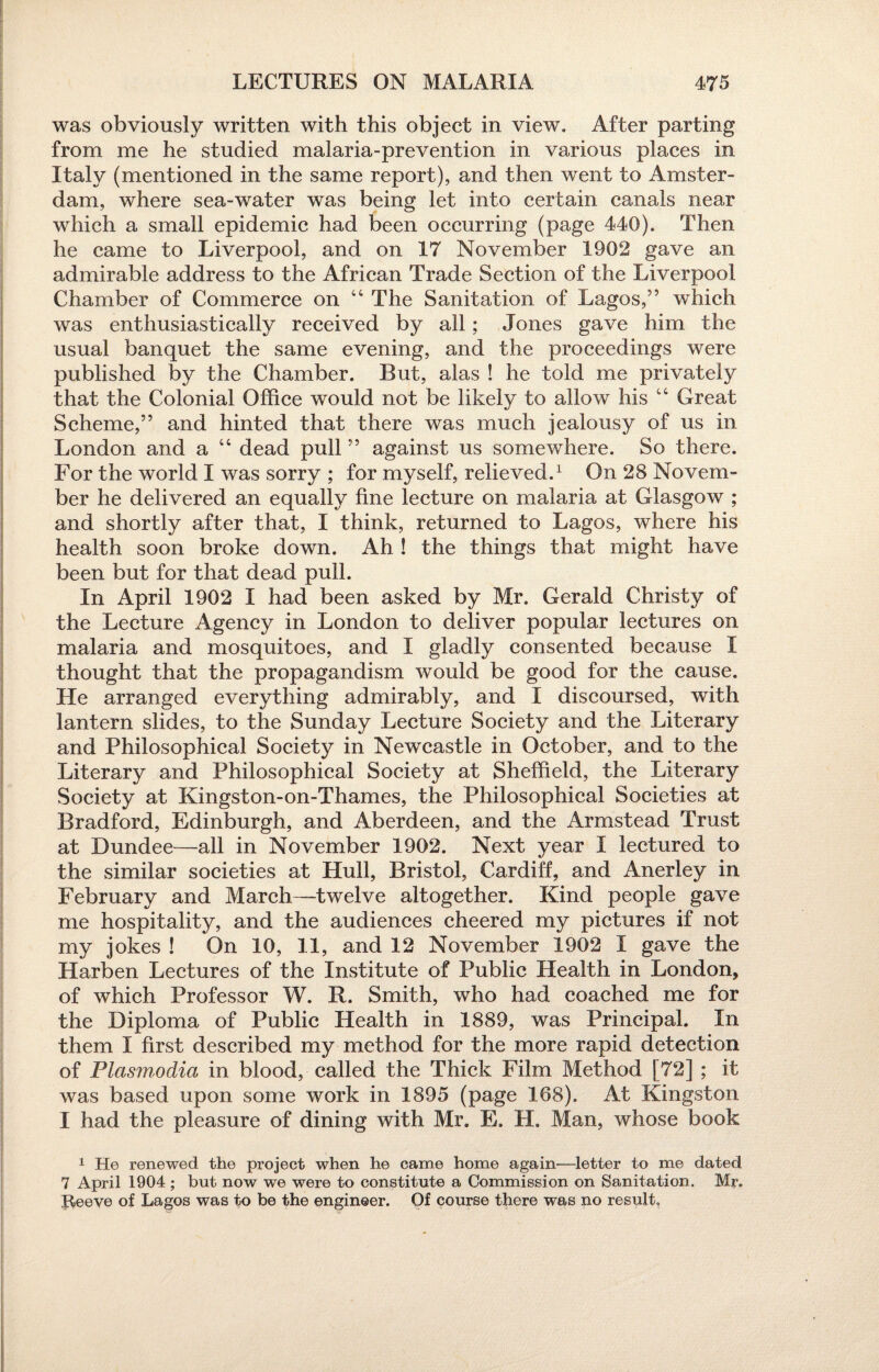 was obviously written with this object in view. After parting from me he studied malaria-prevention in various places in Italy (mentioned in the same report), and then went to Amster¬ dam, where sea-water was being let into certain canals near which a small epidemic had been occurring (page 440). Then he came to Liverpool, and on 17 November 1902 gave an admirable address to the African Trade Section of the Liverpool Chamber of Commerce on 44 The Sanitation of Lagos,” which was enthusiastically received by all; Jones gave him the usual banquet the same evening, and the proceedings were published by the Chamber. But, alas ! he told me privately that the Colonial Office would not be likely to allow his 44 Great Scheme,” and hinted that there was much jealousy of us in London and a 44 dead pull ” against us somewhere. So there. For the world I was sorry ; for myself, relieved.1 On 28 Novem¬ ber he delivered an equally fine lecture on malaria at Glasgow ; and shortly after that, I think, returned to Lagos, where his health soon broke down. Ah ! the things that might have been but for that dead pull. In April 1902 I had been asked by Mr. Gerald Christy of the Lecture Agency in London to deliver popular lectures on malaria and mosquitoes, and I gladly consented because I thought that the propagandism would be good for the cause. He arranged everything admirably, and I discoursed, with lantern slides, to the Sunday Lecture Society and the Literary and Philosophical Society in Newcastle in October, and to the Literary and Philosophical Society at Sheffield, the Literary Society at Kingston-on-Thames, the Philosophical Societies at Bradford, Edinburgh, and Aberdeen, and the Armstead Trust at Dundee—all in November 1902. Next year I lectured to the similar societies at Hull, Bristol, Cardiff, and Anerley in February and March—twelve altogether. Kind people gave me hospitality, and the audiences cheered my pictures if not my jokes ! On 10, 11, and 12 November 1902 I gave the Harben Lectures of the Institute of Public Health in London, of which Professor W. R. Smith, who had coached me for the Diploma of Public Health in 1889, was Principal. In them I first described my method for the more rapid detection of Plasmodia in blood, called the Thick Film Method [72] ; it was based upon some work in 1895 (page 168). At Kingston I had the pleasure of dining with Mr. E. H. Man, whose book 1 He renewed the project when he came home again—letter to me dated 7 April 1904 ; but now we were to constitute a Commission on Sanitation. Mr. Reeve of Lagos was to be the engineer. Of course there was no result.