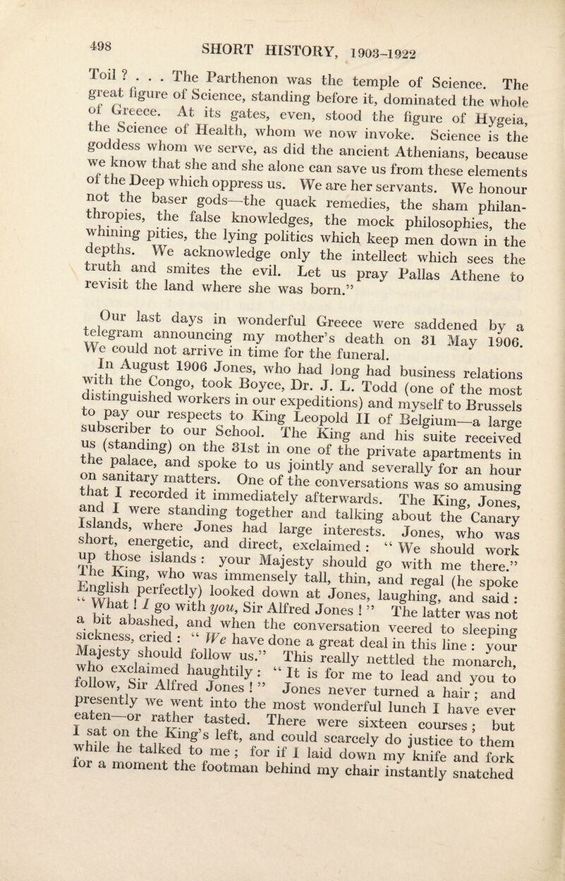 Toil ? . . . The Parthenon was the temple of Science. The great figure of Science, standing before it, dominated the whole o Greece. At its gates, even, stood the figure of Hvgeia the Science of Health, whom we now invoke. Science is the goddess whom we serve, as did the ancient Athenians, because W„e., n°7 t!mt she and she alone can save us from these elements ° e Deep which oppress us. We are her servants. We honour not the baser gods-the quack remedies, the sham philan¬ thropies, the false knowledges, the mock philosophies, the whining pities, the lying politics which keep men down in the deptns. We acknowledge only the intellect which sees the truth and smites the evil. Let us pray Pallas Athene to ie visit the land where she was born.” Our last days in wonderful Greece were saddened by a c eglam announcing my mother’s death on 31 May 1906. We could not arrive in time for the funeral. * wPh £grSt 19°! J?n®S’ who had )on8 had business relations disWukh H g°’ pokB°yce’ Dr- J- L- Todd (one of the most distinguished workers in our expeditions) and myself to Brussels to pay our respects to King Leopold II of Belgium—a large us W^nfr 7 OUl;iSchooL The KinS and his fuite receivfd “he naW^ T 1 ®lst m one of the Private apartments in e palace, and spoke to us jointly and severally for an hour t,JT ai'y matters. One of the conversations was so amusing that I recorded it immediately afterwards. The King Jones8 Islands'wh St“fbg Wf &nd talking ab™t the Canary’ short J°ne,S kad larSe interests. Jones, who was nn H ^t^’ and dlrect’ exdaimed : “We should work iVkZ 7 : y°Ur MajfSty should So with me there.” L r i g’ yho was immensely tall, thin, and regal (he spoke g ist jKrfectly) looked down at Jones, laughing, and said • a S^lfd^11/0^ ^ ^lfl'ed J°neS ! ” The latter was not sickness, cried : “ We have done a great deal in This line C? Majesty should follow us.” This really nettled the monarch who exclmmed haughtily : “ It is for he to lead an” o foUow, Sir Alfred Jones ! ” Jones never turned a hair • and presently we went into the most wonderful lunch I have ever rsaThrthel^^Trf- Jhere were sixteen courses; but I sat on the King s left, and could scarcely do justice to them while he talked to me ; for if I laid down myknife and fork for a moment the footman behind my chair instantly snatched