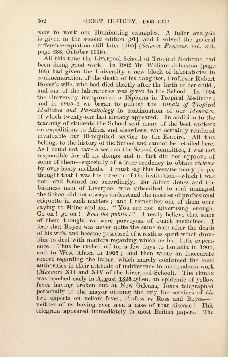 easy to work out illuminating examples. A fuller analysis is given in the second edition [91], and 1 solved the general difference-equation still later [105] (Science Progress, vol. xiii, page 288, October 1918). All this time the Liverpool School of Tropical Medicine had been doing good work. In 1902 Mr. William Johnston (page 468) had given the University a new block of laboratories in commemoration of the death of his daughter, Professor Hubert Boyce’s wife, who had died shortly after the birth of her child ; and one of the laboratories was given to the School. In 1904 the University inaugurated a Diploma in Tropical Medicine ; and in 1905-6 we began to publish the Annals of Tropical Medicine and Parasitology in continuation of our Memoirs, of which twenty-one had already appeared. In addition to the teaching of students the School sent many of the best workers on expeditions to Africa and elsewhere, who certainly rendered invaluable but ill-requited service to the Empire. All this belongs to the history of the School and cannot be detailed here. As I could not have a seat on the School Committee, I was not responsible for all its doings and in fact did not approve of some of them—especially of a later tendency to obtain reclame by over-hasty methods. I must say this because many people thought that I was the director of the institution—which ! was not—and blamed me accordingly. Sir Alfred Jones and the business men of Liverpool who subscribed to and managed the School did not always understand the niceties of professional etiquette in such matters ; and I remember one of them once saying to Milne and me, “ You are not advertising enough. Go on ! go on ! Fool the public / ” I really believe that some of them thought we were purveyors of quack medicines. I fear that Boyce was never quite the same man after the death of his wife, and became possessed of a restless spirit which drove him to deal with matters regarding which he had little experi¬ ence. Thus he rushed off for a few days to Ismailia in 1904, and to West Africa in 1905 ; and then wrote an inaccurate report regarding the latter, which merely confirmed the local authorities in their attitude of indifference to anti-malaria work (Memoirs XII and XIV of the Liverpool School). The climax was reached early in August IfiO&jyhen, an epidemic of yellow fever having broken out at New Orleans, Jones telegraphed personally to the mayor offering the city the services of his two experts on yellow fever, Professors Ross and Boyce— neither of us having ever seen a case of that disease ! This telegram appeared immediately in most British papers. The