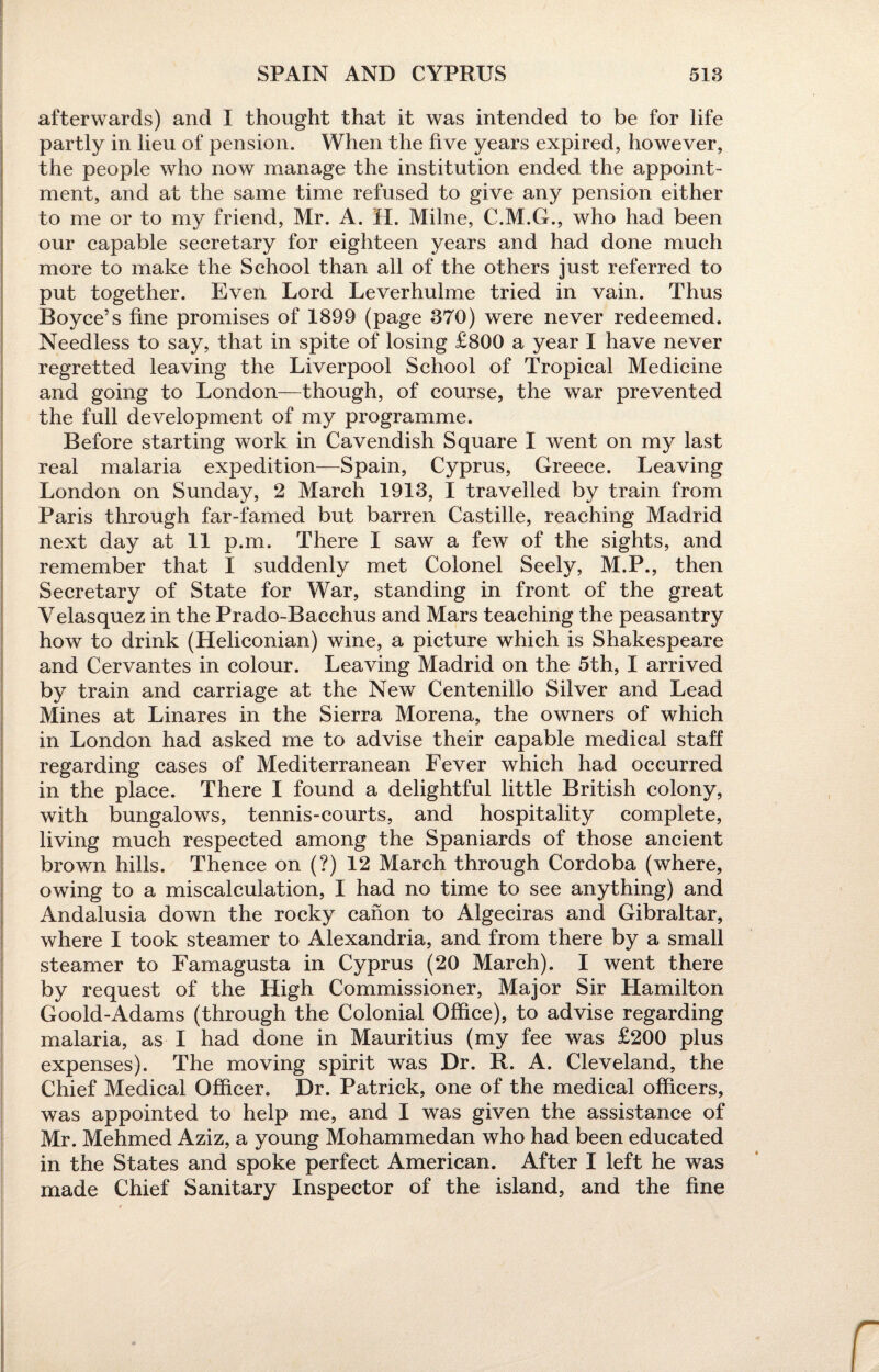afterwards) and I thought that it was intended to be for life partly in lieu of pension. When the five years expired, however, the people who now manage the institution ended the appoint¬ ment, and at the same time refused to give any pension either to me or to my friend, Mr. A. H. Milne, C.M.G., who had been our capable secretary for eighteen years and had done much more to make the School than all of the others just referred to put together. Even Lord Leverhulme tried in vain. Thus Boyce’s fine promises of 1899 (page 370) were never redeemed. Needless to say, that in spite of losing £800 a year I have never regretted leaving the Liverpool School of Tropical Medicine and going to London—though, of course, the war prevented the full development of my programme. Before starting work in Cavendish Square I went on my last real malaria expedition—Spain, Cyprus, Greece. Leaving London on Sunday, 2 March 1913, I travelled by train from Paris through far-famed but barren Castille, reaching Madrid next day at 11 p.m. There I saw a few of the sights, and remember that I suddenly met Colonel Seely, M.P., then Secretary of State for War, standing in front of the great Velasquez in the Prado-Bacchus and Mars teaching the peasantry how to drink (Heliconian) wine, a picture which is Shakespeare and Cervantes in colour. Leaving Madrid on the 5th, I arrived by train and carriage at the New Centenillo Silver and Lead Mines at Linares in the Sierra Morena, the owners of which in London had asked me to advise their capable medical staff regarding cases of Mediterranean Fever which had occurred in the place. There I found a delightful little British colony, with bungalows, tennis-courts, and hospitality complete, living much respected among the Spaniards of those ancient brown hills. Thence on (?) 12 March through Cordoba (where, owing to a miscalculation, I had no time to see anything) and Andalusia down the rocky canon to Algeciras and Gibraltar, where I took steamer to Alexandria, and from there by a small steamer to Famagusta in Cyprus (20 March). I went there by request of the High Commissioner, Major Sir Hamilton Goold-Adams (through the Colonial Office), to advise regarding malaria, as I had done in Mauritius (my fee was £200 plus expenses). The moving spirit was Dr. R. A. Cleveland, the Chief Medical Officer. Dr. Patrick, one of the medical officers, was appointed to help me, and I was given the assistance of Mr. Mehmed Aziz, a young Mohammedan who had been educated in the States and spoke perfect American. After I left he was made Chief Sanitary Inspector of the island, and the fine