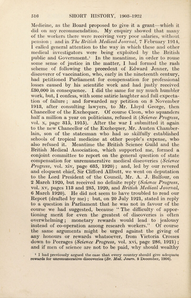 Medicine, as the Board proposed to give it a grant—which it did on my recommendation. My enquiry showed that many of the workers there were receiving very poor salaries, without pension ; and in The British Medical Journal, 7 February 1914, 1 called general attention to the way in which these and other medical investigators were being exploited by the British public and Government.1 In the meantime, in order to rouse some sense of justice in the matter, I had formed the rash scheme of following the precedent of Edward Jenner, the discoverer of vaccination, who, early in the nineteenth century, had petitioned Parliament for compensation for professional losses caused by his scientific work and had justly received £30,000 in consequence. I did the same for my much humbler work, but, I confess, with some satiric laughter and full expecta¬ tion of failure ; and forwarded my petition on 8 November 1913, after consulting lawyers, to Mr. Lloyd George, then Chancellor of the Exchequer. Of course Cleon, who squanders half a million a year on politicians, refused it (Science Progress, vol. x, page 315, 1915). After the war I submitted it again to the new Chancellor of the Exchequer, Mr. Austen Chamber- lain, son of the statesman who had so skilfully established schools of tropical medicine at other people’s expense, who also refused it. Meantime the British Science Guild and the British Medical Association, which supported me, formed a conjoint committee to report on the general question of state compensation for unremunerative medical discoveries (Science Progress, vol. xiv, page 635, 1920) ; and, led by our revered and eloquent chief, Sir Clifford Allbutt, we went on deputation to the Lord President of the Council, Mr. A. J. Balfour, on 2 March 1920, but received no definite reply (Science Progress, vol. xv, pages 113 and 285, 1920, and British Medical Journal, 6 March 1920). He did not seem to have troubled to read our Report (drafted by me) ; but, on 20 July 1921, stated in reply to a question in Parliament that he was not in favour of the course we had suggested, because “ The difficulty of appor¬ tioning merit for even the greatest of discoveries is often overwhelming; monetary rewards would lead to jealousy instead of co-operation among research workers.” Of course the same arguments might be urged against the giving of any honours or rewards whatsoever, from Victoria Crosses down to Peerages (Science Progress, vol. xvi, page 286, 1921) ; and if men of science are not to be paid, why should wealthy 1 I had previously argued the case that every country should give adequate rewards for unremunerative discoveries {Br. Med. Journ. 8 December, 1906).