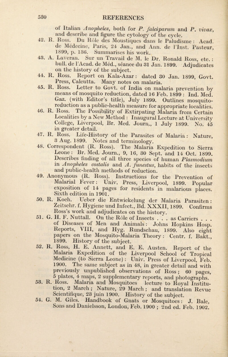 oi Italian Anopheles, both for P falciparum and P. vivace, and describe and figure the cytology of the cycle. 42. R. Ross. Du Role des Moustiques dans le Paludisme : Acad de Medecine, Paris, 24 Jan., and Ann. de l’lnst. Pasteur, 1899, p. 136. Summarises his work. 43. A. Laveran. Sur un Travail de M. le Dr. Ronald Ross, etc. : bull, de l’Acad. de Med., seance du 31 Jan. 1899. Adjudicates on the history of the subject. 44. R. Ross. Report on Kala-Azar : dated 30 Jan. 1899, Govt. Press, Calcutta. Many notes on malaria. 45. R. Ross. Letter to Govt, of India on malaria prevention by means of mosquito reduction, dated 16 Feb. 1899 : Ind. Med. Gaz. (with Editor’s title), July 1899. Outlines mosquito- reduction as a public-health measure for appropriate localities. 46. R. Ross. The Possibility of Extirpating Malaria from Certain Localities by a New Method : Inaugural Lecture at University College, Liverpool, Br. Med. Journ., 1 July 1899. No. 45 in greater detail. 47. R. Ross. Life-History of the Parasites of Malaria: Nature, 3 Aug. 1899. Notes and terminology. 48. Correspondent (R. Ross). The Malaria Expedition to Sierra Leone: Br. Med. Journ., 9, 16, 30 Sept, and 14 Oct. 1899. Describes finding of all three species of human Plasmodium in Anopheles costalis and A. funestus, habits of the insects and public-health methods of reduction. 49. Anonymous (R. Ross). Instructions for the Prevention of Malarial lever: IJniv. Press, Liverpool, 1899. Popular exposition of 14 pages for residents in malarious places. Sixth edition in 1901. 50. R. Koch. Ueber die Entwickelung der Malaria Parasiten: Zeitschr. f. Hygiene und Infect., Bd. XXXII, 1899. Confirms Ross’s work and adjudicates on the history. 51. G. H. 1. Nultalh On the Role of Insects ... as Carriers . . . of Diseases of Men and Animals : Johns Hopkins Hosp. Reports, VIII, and Hyg. Rundschau, 1899. Also eight papers on the Mosquito-Malaria Theory: Centr. f. Bakt., 1899. History of the subject. 52. R. Ross, H. E. Annett, and E. E. Austen. Report of the Malaria Expedition of the Liverpool School of Tropical Medicine (to Sierra Leone) : Univ. Press of Liverpool, Feb. 1900. The same subject as in 48, in greater detail and with previously unpublished observations of Ross; 60 pages, 5 plates, 4 maps, 2 supplementary reports, and photographs. 53. R. Ross. Malaria and Mosquitoes lecture to Royal Institu¬ tion, 2 March ; Nature, 29 March ; and translation Revue Scientifique, 23 juin 1900. History of the subject. 54. G. M. Giles. Handbook of Gnats or Mosquitoes: J. Bale, Sons and Danielsson, London, Feb. 1900 ; 2nd ed. Feb. 1902.