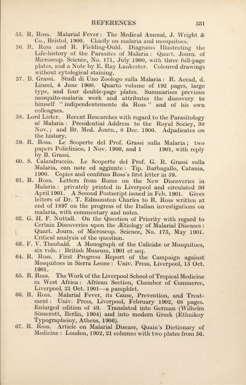55. R. Ross. Malarial Fever: The Medical Annual, J. Wright & Co., Bristol, 1900. Chiefly on malaria and mosquitoes. 56. R. Ross and R. Fielding-Ould. Diagrams Illustrating the Life-history of the Parasites of Malaria : Quart. Journ. of Microscop. Science, No. 171, July 1900, with three full-page plates, and a Note by E. Ray Lankester. Coloured drawings without cytological staining. 57. B. Grassi. Studi di Uno Zoologo sulla Malaria : R. Accad, d. Lincei, 4 June 1900. Quarto volume of 192 pages, large type, and four double-page plates. Summarises previous mosquito-malaria work and attributes the discovery to himself “ indipendentemente da Ross ” and of his own colleagues. 58. Lord Lister. Recent Researches with regard to the Parasitology of Malaria : Presidential Address to the Royal Sociey, 80 Nov. ; and Br. Med. Journ., 8 Dec. 1900. Adjudicates on the history. 59. R. Ross. Le Scoperte del Prof. Grassi sulla Malaria; two papers Policlinico, 1 Nov. 1900, and 1 1901, with reply by B. Grassi. 60. S. Calandruccio. Le Scoperte del Prof. G. B. Grassi sulla Malaria, con note ed aggiunte : Tip. Barbagallo, Catania, 1900. Copies and confirms Ross’s first letter in 59. 61. R. Ross. Letters from Rome on the New Discoveries in Malaria : privately printed in Liverpool and circulated 30 April 1901. A Second Postscript issued in Feb. 1901. Gives letters of Dr. T. Edmonston Charles to R. Ross written at end of 1897 on the progress of the Italian investigations on malaria, with commentary and notes. 62. G. H. F. Nuttall. On the Question of Priority with regard to Certain Discoveries upon the iEtiology of Malarial Diseases : Quart. Journ. of Microscop. Science, No. 175, May 1901. Critical analysis of the question. 63. F. V. Theobald. A Monograph of the Culicidae or Mosquitoes, six vols. : British Museum, 1901 et seq. 64. R. Ross. First Progress Report of the Campaign against Mosquitoes in Sierra Leone : Univ. Press, Liverpool, 15 Oct. 1901. 65. R. Ross. The Work of the Liverpool School of Tropical Medicine in West Africa : African Section, Chamber of Commerce, Liverpool, 21 Oct. 1901—a pamphlet. 66. R. Ross. Malarial Fever, its Cause, Prevention, and Treat¬ ment : Univ. Press, Liverpool, February 1902, 68 pages. Enlarged edition of 49. Translated into German (Wilhelm Siisserott, Berlin, 1904) and into modern Greek (Ethnikoy Typographeioy, Athens, 1906). 67. R. Ross. Article on Malarial Disease, Quain’s Dictionary of Medicine : London, 1902, 21 columns with two plates from 56.