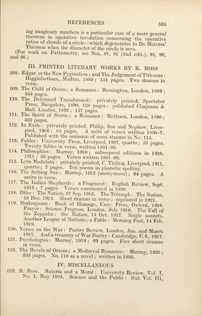 535 ing imaginary numbers is a particular case of a more general theorem in operative involution concerning the operative ratios of chords of a circle—which degenerates to De Moivres’ theorem when the diameter of the circle is zero. and 9S )W°rk °n Pathometry> S6e Nos> 87> 91 (2nd edit.), 92, 96, m. PRINTED LITERARY WORKS BY R. ROSS 108. Edgar, or the New Pygmalion ; and The Judgement of Tithonus : Higginbotham, Madras, 1883 ; 151 pages. Two dramas in verse. 109. The Child of Ocean; a Romance: Remington, London, 1889 • 344 pages. 110. The Deformed Transformed: privately printed, Spectator Press Bangafore, 1890, 128 pages: published Chapman & Mall. London, 1892 ; 157 pages. 111. The Spirit of Storm; a Romance: Methuen, London, 1896 * 352 pages. 112. In Exile : privately printed, Philip, Son and Nephew, Liver- 6°I • 1906 \ 84 Pag’es; A suite of verses written 1890-7. Published with the omission of some stanzas in No. 114. 113. Fables: University Press, Liverpool, 1907, quarto; 51 pages. Iwenty fables in verse, written 1881-96. 114. Philosophies: Murray, 1910; subsequent editions in 1910. !911 ; 56 pages. Verses written 1881-99. Ho. Lyra Modulata : privately printed, C. Tinling, Liverpool, 1911. quarto ; 7 pages. Ten poems in phonetic spelling. 116. The Setting Sun: Murray, 1912 (anonymous); 64 pages. A satire in verse. 117. The ^Indian Shepherds ; a Fragment: English Review, Sept. 1913 ; 7 pages. Verses commenced in 1898. 118. Gtho : The Aation, 27 Sep. 1913. The Triumph : The Nation, 13 Dec. 1913. Short dramas in verse ; reprinted in 1921. 119. Shakespeare: Book of Homage, Univ. Press, Oxford, 1916. Prayer: Science Progress, London, July 1916. The Fall of the Zeppelin: the Nation, 14 Oct. 1917. Single sonnets. Another League of Nations; a Fable : Morning Post, 14 Feb. i 919e 120. Verses on the War : Poetry Review, London, Jan. and March 1917. And a treasury of War Poetry: Cambridge, U.S., 1917. 121. Psychologies: Murray, 1919; 69 pages. Five short dramas m verse. m2. The Revels of Orsera ; a Mediaeval Romance: Murray, 1920 ; 393 pages. No. 110 as a novel; written in 1895. IV. MISCELLANEOUS M3. R.^Ross. Malaria and a Moral: University Review, Vol. I