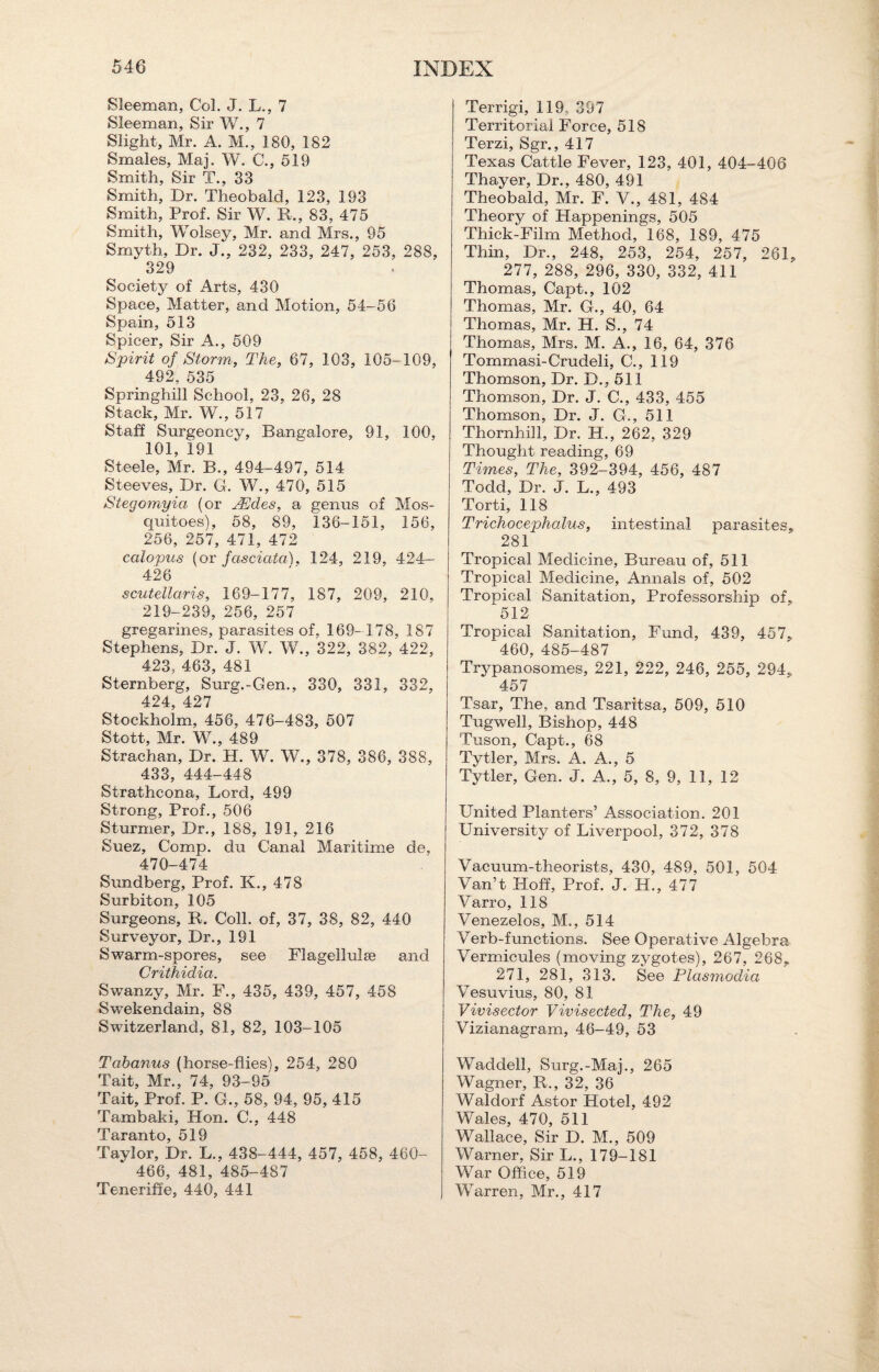 Sleeman, Col. J. L., 7 Sleeman, Sir W., 7 Slight, Mr. A. M., 180, 182 Smales, Maj. W. C., 519 Smith, Sir T., 33 Smith, Dr. Theobald, 123, 193 Smith, Prof. Sir W. R., 83, 475 Smith, Wolsey, Mr. and Mrs., 95 Smyth, Dr. J., 232, 233, 247, 253, 288, 329 Society of Arts, 430 Space, Matter, and Motion, 54-56 Spain, 513 Spicer, Sir A., 509 Spirit of Storm, The, 67, 103, 105-109, 492, 535 Springhill School, 23, 26, 28 Stack, Mr. W., 517 Staff Surgeoncy, Bangalore, 91, 100, 101, 191 Steele, Mr. B., 494-497, 514 Steeves, Dr. G. W., 470, 515 Stegomyia (or JEdes, a genus of Mos¬ quitoes), 58, 89, 136-151, 156, 256, 257, 471, 472 calopus (or fasciata), 124, 219, 424- 426 scutellaris, 169-177, 187. 209, 210, 219-239, 256, 257 gregarines, parasites of, 169-178, 187 Stephens, Dr. J. W. W., 322, 382, 422, 423, 463, 481 Sternberg, Surg.-Gen., 330, 331, 332, 424, 427 Stockholm, 456, 476-483, 507 Stott, Mr. W., 489 Strachan, Dr. H. W. W., 378, 386, 388, 433, 444-448 Strathcona, Lord, 499 Strong, Prof., 506 Sturmer, Dr., 188, 191, 216 Suez, Comp, du Canal Maritime de, 470-474 Sundberg, Prof. K., 478 Surbiton, 105 Surgeons, R. Coll, of, 37, 38, 82, 440 Surveyor, Dr., 191 Swarm-spores, see Flagellulse and Crithidia. Swanzy, Mr. F., 435, 439, 457, 458 Swekendain, 88 Switzerland, 81, 82, 103-105 Tahanus (horse-flies), 254, 280 Tait, Mr., 74, 93-95 Tait, Prof. P. G., 58, 94, 95, 415 Tambaki, Hon. C., 448 Taranto, 519 Taylor, Dr. L., 438-444, 457, 458, 460- 466, 481, 485-487 Teneriffe, 440, 441 Terrigi, 119 397 Territorial Force, 518 Terzi, Sgr., 417 Texas Cattle Fever, 123, 401, 404-406 Thayer, Dr., 480, 491 Theobald, Mr. F. V., 481, 484 Theory of Happenings, 505 Thick-Film Method, 168, 189, 475 Thin, Dr., 248, 253, 254, 257, 261, 277, 288, 296, 330, 332, 411 Thomas, Capt., 102 Thomas, Mr. G., 40, 64 Thomas, Mr. H. S., 74 Thomas, Mrs. M. A., 16, 64, 376 Tommasi-Crudeli, C., 119 Thomson, Dr. D., 511 Thomson, Dr. J. C., 433, 455 Thomson, Dr. J. G., 511 Thornhill, Dr. H., 262, 329 Thought reading, 69 Times, The, 392-394, 456, 487 Todd, Dr. J. L., 493 Torti, 118 Trichocephalus, intestinal parasites, 281 Tropical Medicine, Bureau of, 511 Tropical Medicine, Annals of, 502 Tropical Sanitation, Professorship of. 512 Tropical Sanitation, Fund, 439, 457. 460, 485-487 Trypanosomes, 221, 222, 246, 255, 294, 457 Tsar, The, and Tsaritsa, 509, 510 Tugwell, Bishop, 448 Tuson, Capt., 68 Tytler, Mrs. A. A., 5 Tytler, Gen. J. A., 5, 8, 9, 11, 12 United Planters’ Association. 201 University of Liverpool, 372, 378 Vacuum-theorists, 430, 489, 501, 504 Van’t Hoff, Prof. J. H., 477 Varro, 118 Venezelos, M., 514 Verb-functions. See Operative Algebra Vermicules (moving zygotes), 267, 268, 271, 281, 313. See Plasmodia Vesuvius, 80, 81 Vivisector Vivisected, The, 49 Vizianagram, 46-49, 53 Waddell, Surg.-Maj., 265 Wagner, R., 32, 36 Waldorf Astor Hotel, 492 Wales, 470, 511 Wallace, Sir D. M., 509 Warner, Sir L., 179-181 War Office, 519 Warren, Mr., 417