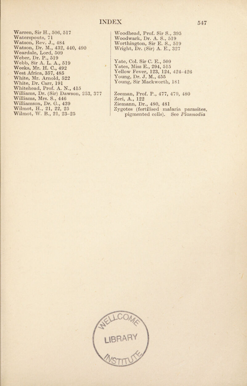 Warren, Sir H., 506, 517 Waterspouts, 71 Watson, Rev. J., 484 Watson, Dr. M., 432, 440, 490 Weardale, Lord, 509 Weber, Dr. P., 519 Webb, Sir A. L. A., 519 Weeks, Mr. FT. C., 492 West Africa, 357, 485 White, Mr. Arnold, 522 White, Dr. Carr, 191 Whitehead, Prof. A. N., 415 Williams, Dr. (Sir) Dawson, 253, 377 Williams, Mrs. S., 446 Williamson, Dr. G., 439 Wilmot, H., 21, 22, 25 Wilmot, W. B., 21, 23-25 Woodhead, Prof. Sir S., 395 Woodwark, Dr. A. S., 519 Worthington, Sir E. S., 519 Wright, Dr. (Sir) A. E., 327 Yate, Col. Sir C. E., 509 Yates, Miss E., 294, 515 Yellow Fever, 123, 124, 424-426 Young, Dr. J. M., 455 Young, Sir Mackworth, 181 Zeeman, Prof. P., 477, 479, 480 Zeri, A., 122 Ziemann, Dr., 480, 481 Zygotes (fertilised malaria parasites, pigmented cells). See Plasmodia