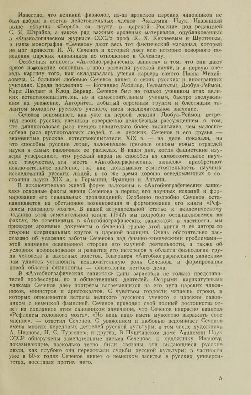 Известно, что великий физиолог, из-за происков царских чиновников не был избран в состав действительных членов Академии Наук. Названный выше сборник «Борьба за науку в царской России» под редакцией С. Я. Штрайха, а также ряд важных архивных материалов, опубликованных в «Физиологическом журнале СССР» проф. К. X. Кекчеевым и Шустиным, и наша монография «Сеченов» дают весь тот фактический материал, который не мог привести И. М. Сеченов и который дает всю историю позорного по¬ ведения царских чиновников по отношению к Сеченову. Особенная ценность «Автобиографических записок» в том,, что они дают яркое изложение основных этапов развития русской науки, и в первую оче¬ редь картину того, как складывалась ученая карьера самого Ивана Михай^ ловича. С большой любовью Сеченов пишет о своих русских' и иностранных учителях. Среди последних — Иоганнес Мюллер, Гельмгольц, Дюбуа-Реймон, Карл Людвиг и Клод Бернар. Сеченов был не только учеником этих вели¬ ких естествоиспытателей, но и самостоятельным ученым, быстро заслужив¬ шим их уважение. Авторитет, добытый огромным трудом и блестящим та¬ лантом молодого русского ученого, имел исключительное значение. Сеченов вспоминает,, как уже на первой лекции Дюбуа-Реймон встре¬ тил своих русских учеников совершенно нелюбезным рассуждением о том,, что длинноголовая раса немцев значительно более талантлива, чем малоспо¬ собная раса круглоголовых людей, т. е. русских. Сеченов и его друзья — знаменитые русские естествоиспытатели XIX в. — на деле показали, на что способны русские люди, заложившие прочные основы новых отраслей науки в самых различных ее разделах. В наши дни, когда фашистские изу¬ веры утверждают, что русский народ не способен на самостоятельное науч¬ ное творчество, эти места «Автобиографических записок» приобретают Исключительное значение, так как доказывают самостоятельность научных исследований русских людей, в то же время хорошо осведомленных о со¬ стоянии науки XIX в. в Германии, Франции и Англии. В исключительно живой форме изложены в «Автобиографических запис¬ ках» основные факты жизни Сеченова в период его научных исканий и фор¬ мирования его гениальных произведений. Особенно подробно Сеченов оста¬ навливается на обстановке возниковения и формирования его книги «Реф¬ лексы головного мозга». В нашей вступительной статье к академическому изданию этой замечательной книги (1942) мы подробно останавливаемся н&amp; фактах, не освещенных в «Автобиографических записках»; в частности, мы приводим архивные документы о бешеной травле этой книги и ее автора со стороны клерикальных кругов и царской полиции. Очень обстоятельно рас¬ сказано об условиях работы Сеченова над физико-химическими проблемами— этой наименее освещенной стороне его научной деятельности, а также об условиях возникновения и развития его интересов в области физиологии тру¬ да человека й высотных полетов. Благодаря «Автобиографическим записками нам удалось установить исключительную роль Сеченова іві формировании новой области физиологии — физиологии летного дела. - В «Автобиографических записках» даны зарисовки не только представи¬ телей профессуры, но и общественных деятелей. Острыми карикатурными мазками Сеченов дает портреты встречавшихся на его пути царских чинов¬ ников, министров и аристократов. С чувством гордости читаешь строки, в которых описывается встреча великого русского ученого с царским санов¬ ником с немецкой фамилией. Сеченов приводит свой полный достоинства от¬ вет на сделанное этим сановником замечание, что Сеченов напрасно написал «Рефлексы головного мозга». «Но ведь надо иметь мужество выражать свое мнение», — ответил Сеченов. С уважением и любовью вспоминает Сеченов имена многих передовых деятелей русской культуры, в том числе художника А. Иванова, И. С. Тургенева и других. В Пушкинском доме Академии Наук СССР обнаружены замечательные письма Сеченова к художнику Иванову, показывающие, насколько тесно были связаны эти выдающиеся русские люди, как глубоко они переживали судьбы русской культуры: в частности уже в 50-х годах Сеченов пишет о немецком засилье в русских универси¬ тетах, восставая против него.