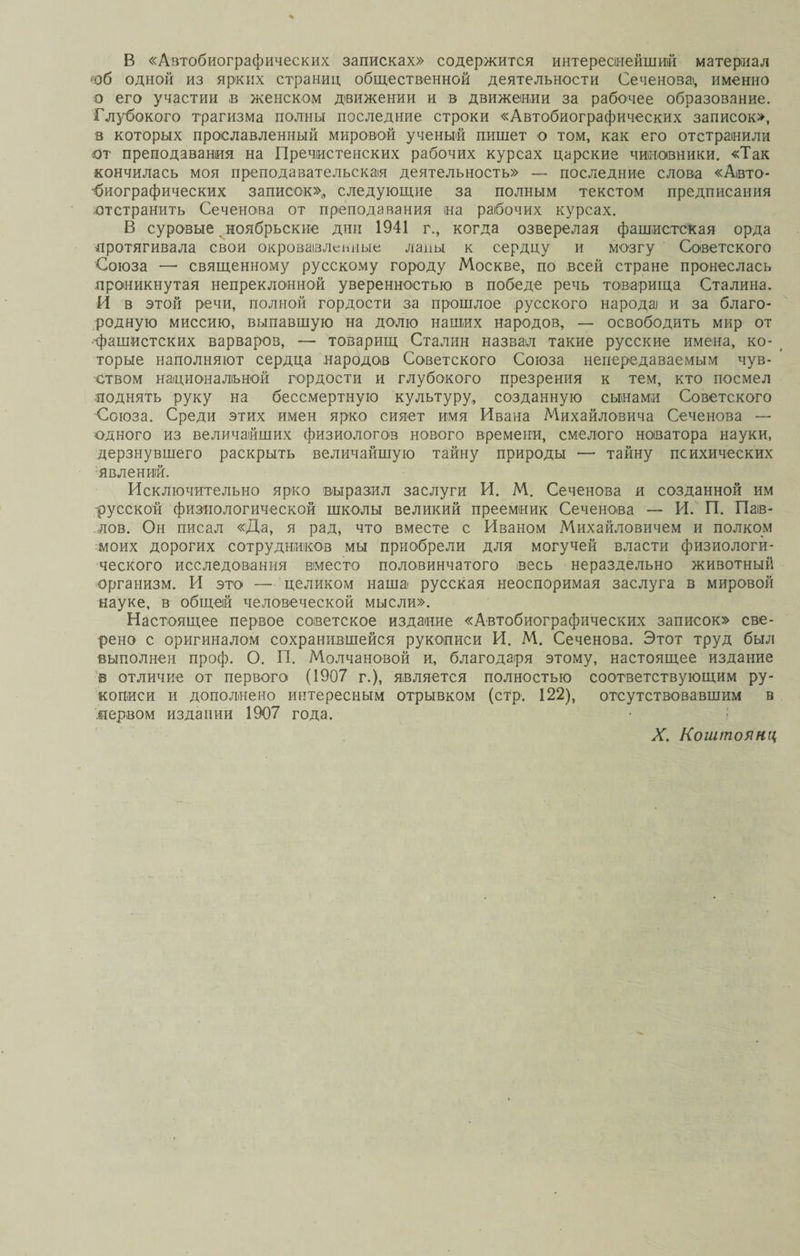 В «Автобиографических записках» содержится интереснейший материал юб одной из ярких страниц общественной деятельности Сеченова, именно о его участии в женском движении и в движении за рабочее образование. Глубокого трагизма полны последние строки «Автобиографических записок», в которых прославленный мировой ученый пишет о том, как его отстранили от преподавания на Пречистенских рабочих курсах царские чиновники. «Так кончилась моя преподавательская деятельность» — последние слова «Авто¬ биографических записок»,, следующие за полным текстом предписания отстранить Сеченова от преподавания на рабочих курсах. В суровые ноябрьские дни 1941 г., когда озверелая фашистская орда протягивала свои окровавленные лапы к сердцу и мозгу Советского Союза — священному русскому городу Москве, по всей стране пронеслась проникнутая непреклонной уверенностью в победе речь товарища Сталина. И в этой речи, полной гордости за прошлое русского народа и за благо¬ родную миссию, выпавшую на долю наших народов, — освободить мир от фашистских варваров, — товарищ Сталин назвал такие русские имена, ко¬ торые наполняют сердца народов Советского Союза непередаваемым чув¬ ством национальной гордости и глубокого презрения к тем, кто посмел поднять руку на бессмертную культуру, созданную сынами Советского Союза. Среди этих имен ярко сияет имя Ивана Михайловича Сеченова — одного из величайших физиологов нового времени, смелого новатора науки, дерзнувшего раскрыть величайшую тайну природы — тайну психических явлений. Исключительно ярко выразил заслуги И. М. Сеченова я созданной им -русской физиологической школы великий преемник Сеченова — И. П. Пав¬ лов. Он писал «Да, я рад, что вместе с Иваном Михайловичем и полком моих дорогих сотрудников мы приобрели для могучей власти физиологи¬ ческого исследования вместо половинчатого весь нераздельно животный организм. И это — целиком наша русская неоспоримая заслуга в мировой науке, в общей человеческой мысли». Настоящее первое советское издание «Автобиографических записок» све¬ рено с оригиналом сохранившейся рукописи И. М. Сеченова. Этот труд был выполнен проф. О. П. Молчановой и, благодаря этому, настоящее издание в отличие от первого* (1907 г.), является полностью соответствующим ру¬ кописи и дополнено интересным отрывком (стр. 122), отсутствовавшим в .первом издании 1907 года.