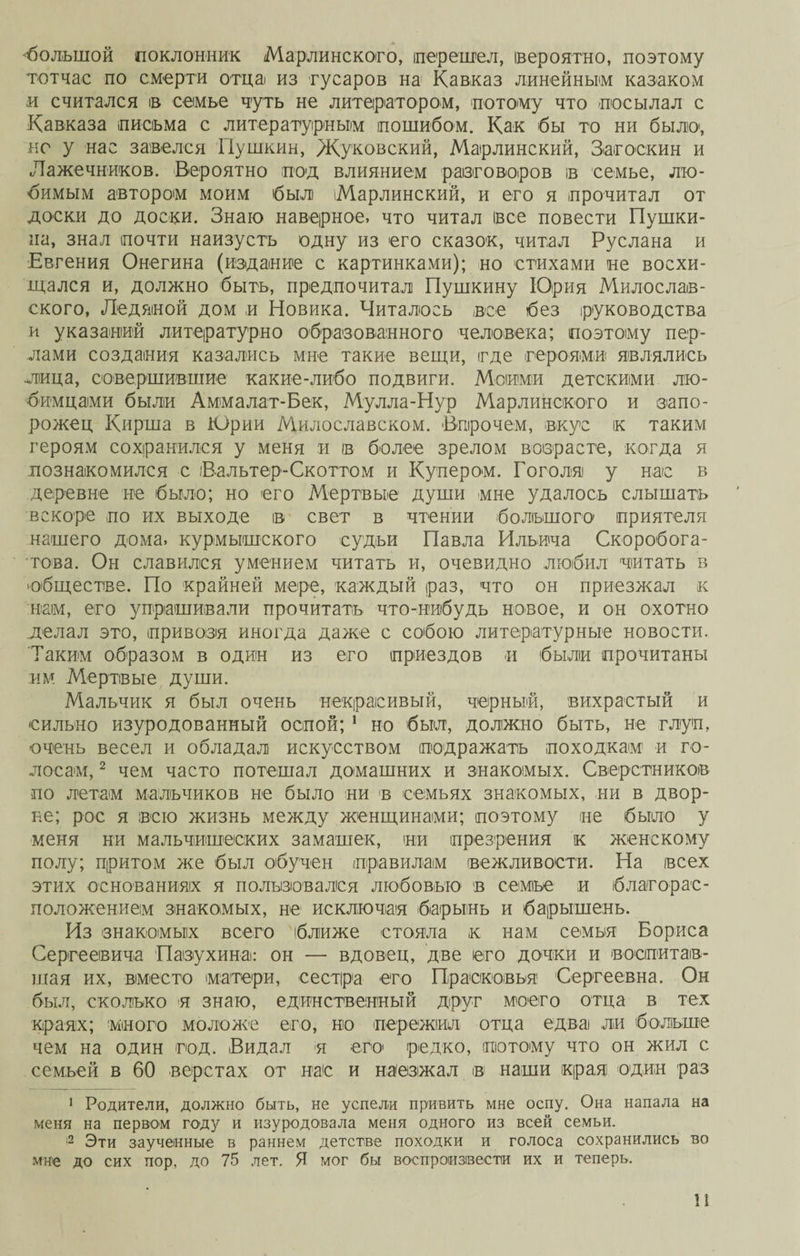 «большой поклонник Марлинского, перешел, вероятно, поэтому тотчас по смерти отца из гусаров на Кавказ линейным казаком и считался ів семье чуть не литератором, потому что посылал с Кавказа письма с литературным пошибом. Как бы то ни было1, но у нас завелся Пушкин, Жуковский, Марлинский, Загоскин и Лажечников. Вероятно под влиянием разговоров ів семье, лю¬ бимым автором моим был іМарлинский, и его я прочитал от доски до доски. Знаю наверное, что читал все повести Пушки¬ на, знал почти наизусть одну из его сказок, читал Руслана и Евгения Онегина (издание с картинками); но стихами не восхи¬ щался и, должно быть, предпочитал Пушкину Юрия Милослав¬ ского, Ледяной дом и Новика. Читалось все без руководства и указаний литературно образованного человека; поэтому пер¬ лами создания казались мне такие вещи, где героями являлись лица, совершившие какие-либо подвиги. Моими детскими лю¬ бимцами были Аммалат-Бек, Мулла-Нур Марлинского и запо¬ рожец Кирша в Юрии Милославском. Впрочем, вкус к таким героям сохранился у меня и ів более зрелом возрасте, когда я познакомился с Вальтер-Скоттом и Купером. Гоголя у нас в деревне не было; но его Мертвые души мне удалось слышать вскоре по их выходе ів свет в чтении большого приятеля нашего дома, курмышского судьи Павла Ильича Скоробога¬ това. Он славился умением читать и, очевидно любил читать в •обществе. По крайней мере, каждый раз, что он приезжал к нам, его упрашивали прочитать что-нибудь новое, и он охотно делал это, привозя иногда даже с собою литературные новости. Таким образом в один из его приездов и были прочитаны им Мертвые души. Мальчик я был очень некрасивый, черный, вихрастый и сильно изуродованный оспой; 1 но был, должно быть, не глуп, очень весел и обладал искусством подражать походкам1 и го¬ лосам, 2 чем часто потешал домашних и знакомых. Сверстников по летам мальчиков не было ни в семьях знакомых, ни в двор¬ не; рос я всю жизнь между женщинами; поэтому не было у меня ни мальчишеских замашек, ни презрения к женскому полу; притом же был обучен правилам вежливости. На всех этих основаниях я пользовался любовью в семье и благорас¬ положением знакомых, не исключая барынь и барышень. Из знакомых всего ближе стояла к нам семья Бориса Сергеевича Пазу хина: он — вдовец, две его дочки и воспитав¬ шая их, вместо матери, сестра его Прасковья Сергеевна. Он был, сколько я знаю, единственный друг моего отца в тех краях; много моложе его, но пережил отца едва ли больше чем на один год. Видал я его* редко, потому что он жил с семьей в 60 верстах от нас и наезжал в наши края один раз 1 Родители, должно быть, не успели привить мне оспу. Она напала на меня на первом году и изуродовала меня одного из всей семьи. 2 Эти заученные в раннем детстве походки и голоса сохранились во мне до сих пор. до 75 лет. Я мог бы воспроизвести их и теперь. И