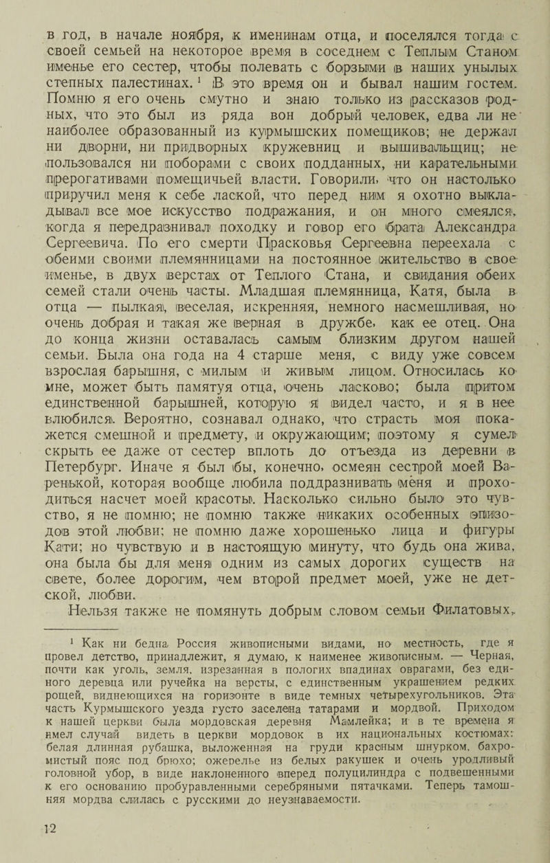 в год, в начале ноября, к именинам отца, и поселялся тогда с своей семьей на некоторое время в соседнем с Теплым Станом именье его сестер, чтобы полевать с борзыми ів наших унылых степных палестинах.1 В это время он и бывал нашим гостем. Помню я его очень смутно и знаю только из рассказов род¬ ных, что это был из ряда вон добрый человек, едва ли не наиболее образованный из курмышеких помещиков; не держал ни дворни, ни придворных кружевниц и вышивальщиц; не пользовался ни поборами с своих подданных, ни карательными прерогативами помещичьей власти. Говорили» что он настолько приручил меня к себе лаской, что перед ним я охотно выкла¬ дывал все мое искусство подражания, и он много смеялся, когда я передразнивал походку и говор его брата Александра Сергеевича. По его смерти Прасковья Сергеевна переехала с обеими своими племянницами на постоянное жительство в свое именье, в двух верстах от Теплого Стана, и свидания обеих семей стали очень часты. Младшая племянница, Катя, была в отца — пылкая), веселая, искренняя, немного насмешливая, но очень добрая и такая же верная в дружбе, как ее отец. Она до конца жизни оставалась самым близким другом нашей семьи. Была она года на 4 старше меня, с виду уже совсем взрослая барышня, с милым и живым лицом. Относилась ко мне, может быть памятуя отца, очень ласково; была притом единственной барышней, которую яі видел часто, и я в нее влюбился. Вероятно, сознавал однако, что страсть моя пока¬ жется смешной и предмету, и окружающим1; поэтому я сумел скрыть ее даже от сестер вплоть до отъезда из деревни в Петербург. Иначе я был бы, конечно, осмеян сестрой моей Ва¬ ренькой, которая вообще любила поддразнивать (меня и прохо¬ диться насчет моей красоты'. Насколько сильно было это чув¬ ство, я не помню; не помню также никаких особенных эпизо¬ дов этой любви; не помню даже хорошенько лица и фигуры Кати; но чувствую и в настоящую минуту, что будь она жива, она была бы для меня одним из самых дорогих существ на свете, более дорогим, чем второй предмет моей, уже не дет¬ ской, любви. Нельзя также не помянуть добрым словом семьи Филатовых, 1 Как ни бедна, Россия живописными видами, но местность, где я провел детство, принадлежит, я думаю, к наименее живописным. — Черная, почти как уголь, земля, изрезанная в пологих впадинах оврагами, без еди¬ ного дерев'ца или ручейка на версты, с единственным украшением редких рощей, виднеющихся на горизонте в виде темных четырехугольников. Эта частъ Курмышского уезда густо заселена татарами и мордвой. Приходом к нашей церкви была мордовская деревня Мамлейка; и в те времена я имел случай видеть в церкви мордовок в их национальных костюмах: белая длинная рубашка, выложенная на груди красным шнурком, бахро- мистый пояс под брюхо; ожерелье из белых ракушек и очень уродливый головной убор, в виде наклоненного ©перед полуцилиндра с подвешенными к его основанию пробуравленными серебряными пятачками. Теперь тамош¬ няя мордва слилась с русскими до неузнаваемости.