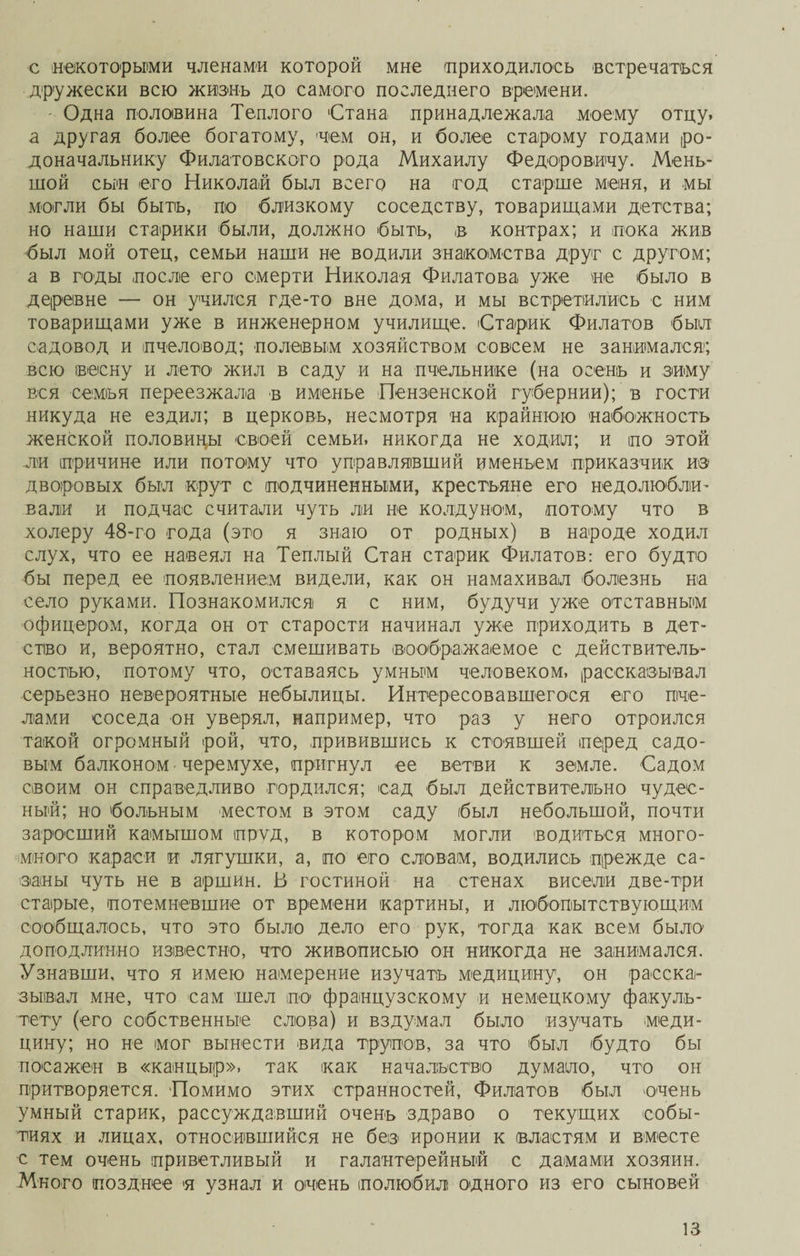 с некоторыми членами которой мне (приходилось встречаться дружески всю жизнь до самого последнего времени. ' Одна половина Теплого Стана принадлежала моему отцу, а другая более богатому, нем он, и более старому годами ро¬ доначальнику Филатовского рода Михаилу Федоровичу. Мень¬ шой сын его Николай был всего на год старше меня, и мы могли бы бытъ, по близкому соседству, товарищами детства; но наши старики были, должно быть, в контрах; и пока жив был мой отец, семьи наши не водили знакомства друг с другом; а в годы после его смерти Николая Филатова уже не было в деревне — он учился где-то вне дома, и мы встретились с ним товарищами уже в инженерном училище. Старик Филатов был садовод и пчеловод; полевым хозяйством совсем не занимался; всю весну и лето жил в саду и на пчельнике (на осень и зиму вся семья переезжала в именье Пензенской губернии); в гости никуда не ездил; в церковь, несмотря на крайнюю набожность женской половицы своей семьи, никогда не ходил; и по этой ли причине или потому что управлявший именьем приказчик из дворовых был крут с подчиненными, крестьяне его недолюбли¬ вали и подчас считали чуть ли не колдуном, потому что в холеру 48-го года (это я знаю от родных) в народе ходил слух, что ее навеял на Теплый Стан старик Филатов: его будто бы перед ее появлением видели, как он намахивал болезнь на село руками. Познакомился я с ним, будучи уже отставным офицером, когда он от старости начинал уже приходить в дет¬ ство и, вероятно, стал смешивать воображаемое с действитель¬ ностью, потому что, оставаясь умным человеком, рассказывал серьезно невероятные небылицы. Интересовавшегося его пче¬ лами соседа он уверял, например, что раз у него отроился такой огромный рой, что, привившись к стоявшей перед садо¬ вым балконом черемухе, пригнул ее ветви к земле. Садом своим он справедливо гордился; сад был действительно чудес¬ ный; но больным местом в этом саду был небольшой, почти заросший камышом пруд, в котором могли водиться много- много караси и лягушки, а, по его словам, водились прежде са¬ заны чуть не в аршин. 13 гостиной на стенах висели две-три старые, потемневшие от времени картины, и любопытствующим сообщалось, что это было дело его рук, тогда как всем было доподлинно известно, что живописью он никогда не занимался. Узнавши, что я имею намерение изучать медицину, он расска¬ зывал мне, что сам шел по французскому и немецкому факуль¬ тету (его собственные слова) и вздумал было изучать меди¬ цину; но не мог вынести вида трупов, за что был будто бы посажен в «канцыр», так как начальство думало, что он притворяется. Помимо этих странностей, Филатов был очень умный старик, рассуждавший очень здраво о текущих собы¬ тиях и лицах, относившийся не без иронии к властям и вместе с тем очень приветливый и галантерейный с дамами хозяин. Много позднее я узнал и очень полюбил одного из его сыновей