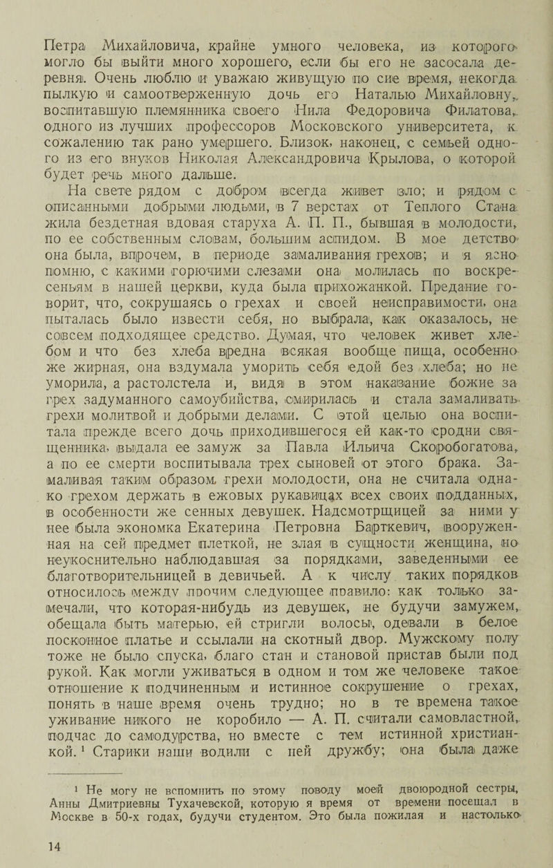 Петра Михайловича, крайне умного человека, ив которого могло бы выйти много хорошего, если бы его не засосала де¬ ревни. Очень люблю и уважаю живущую по сие время, некогда пылкую и самоотверженную дочь его Наталью Михайловну,, воспитавшую племянника (своего Нила Федоровича Филатова,, одного из лучших профессоров Московского университета, к. сожалению так рано умершего. Близок, наконец, с семьей одно¬ го из его внуков Николая Александровича 'Крылова, о которой будет речь много дальше. На свете рядом с добром всегда живет ізло; и рядом с описанными добрыми людьми, в 7 верстах от Теплого Стана, жила бездетная вдовая старуха А. П. П., бывшая в молодости, по ее собственным словам, большим аспидом. В мое детство она была, впрочем, в периоде замаливания грехов; и я ясно помню, с какими горючими слезами она молилась по воскре¬ сеньям в нашей церкви, куда была прихожанкой. Предание го¬ ворит, что, сокрушаясь о грехах и своей неисправимости, она пыталась было извести себя, но выбрала, как оказалось, не совсем подходящее средство. Думая, что человек живет хле¬ бом и что без хлеба вредна всякая вообще пища, особенно же жирная, она вздумала уморить себя едой без хлеба; но не уморила, а растолстела и, видяі в этом наказание божие за грех задуманного самоубийства, смирилась и стала замаливать, грехи молитвой и добрыми делами. С этой целью она воспи¬ тала прежде всего дочь приходившегося ей как-то сродни свя¬ щенника, выдала ее замуж за Павла Ильича Скоробогатова, а по ее смерти воспитывала трех сыновей от этого брака. За¬ маливая таким образом, грехи молодости, она не считала одна¬ ко грехом держать в ежовых рукавицах всех своих подданных, в особенности же сенных девушек. Надсмотрщицей за ними у нее была экономка Екатерина Петровна Барткевич, вооружен¬ ная на сей предмет плеткой, не злая в сущности женщина, но неукоснительно наблюдавшая за порядками, заведенными ее благотворительницей в девичьей. А к числу таких порядков относилось между поочим следующее поавило: как только за¬ мечали, что которая-нибудь из девушек, не будучи замужем, обещала быть матерью, ей стригли волосьр, одевали в белое посконное платье и ссылали на скотный двор. Мужскому полу тоже не было спуска, благо стан и становой пристав были под рукой. Как могли уживаться в одном и том же человеке такое отношение к подчиненным и истинное сокрушение о грехах, понять в наше время очень трудно; но в те времена такое уживание никого не коробило — А. П. считали самовластной, подчас до самодурства, но вместе с тем истинной христиан¬ кой. 1 Старики наши водили с ней дружбу; она была даже 1 Не могу не вспомнить по этому поводу моей двоюродной сестры, Анны Дмитриевны Тухачевской, которую я время от времени посещал в Москве в 50-х годах, будучи студентом. Это была пожилая и настолько-