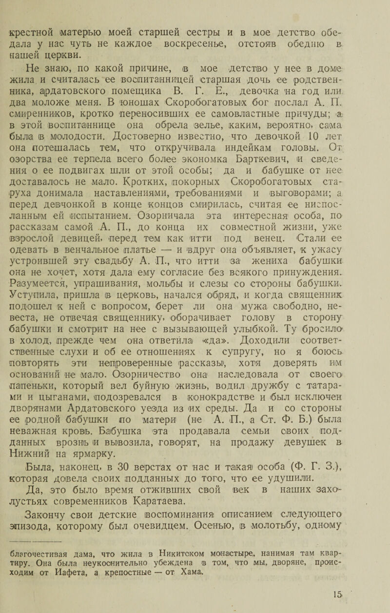 крестной матерью моей старшей сестры и в мое детство обе¬ дала у нас чуть не каждое воскресенье, отстояв обедню в нашей церкви. Не знаю, по какой причине, в мое детство у нее в доме жила и считалась ее воспитанницей старшая дочь ее родствен¬ ника, ардатовского помещика В. Г. Е., девочка на год или два моложе меня. В юношах Скоробогатовых бог послал А. ГТ. смиренников, кротко переносивших ее самовластные причуды; а в этой воспитаннице она обрела зелье, каким, вероятно, сама была ів молодости. Достоверно известно, что девочкой 10 лет она потешалась тем, что откручивала индейкам головы. От озорства ее терпела всего более экономка Барткевич, и сведе¬ ния о ее подвигах шли от этой особы; да и бабушке от нее доставалось не мало. Кротких, покорных Скоробогатовых ста¬ руха донимала наставлениями, требованиями и выговорами; а перед девчонкой в конце концов смирилась, считая ее ниспос¬ ланным ей испытанием. Озорничала эта интересная особа, по рассказам самой А. ГГ, до конца их совместной жизни, уже взрослой девицей, перед тем как итти под венец. Стали ее одевать в венчальное платье — и вдруг она объявляет, к ужасу устроившей эту свадьбу А. П., что итти за жениха бабушки она не хочет, хотя дала ему согласие без всякого принуждения. Разумеется, упрашивания, мольбы и слезы со стороны бабушки. Уступила, пришла в церковь, начался обряд, и когда священник подошел к ней с вопросом, берет ли она мужа свободно, не¬ веста, не отвечая священнику, оборачивает голову в сторону бабушки и смотрит на нее с вызывающей улыбкой. Ту бросила в холод, прежде чем она ответйла «да». Доходили соответ¬ ственные слухи и об ее отношениях к супругу, но я боюсь повторять эти непроверенные рассказы', хотя доверять им оснований не мало. Озорничество она наследовала от своего папеньки, который вел буйную жизнь, водил дружбу с татара¬ ми и цыганами, подозревался в конокрадстве и был исключен дворянами Ардатовского уезда из их среды. Да и со стороны ее родной бабушки по матери (не А. ГТ, а От. Ф. Б.) была неважная кровь. Бабушка эта продавала семьи своих под¬ данных врознь и вывозила, говорят, на продажу девушек в Нижний на ярмарку. Была, наконец, в 30 верстах от нас и такая особа (Ф. Г. 3.), которая довела своих подданных до того, что ее удушили. Да, это было время отживших свой век в наших захо¬ лустьях современников Каратаева. Закончу свои детские воспоминания описанием следующего эпизода, которому был очевидцем. Осенью, в молотьбу, одному благочестивая дама, что жила в Никитском монастыре,, нанимая там квар¬ тиру. Она была неукоснительно убеждена в том, что мы, дворяне, проис¬ ходим от Иафета, а крепостные — от Хама^