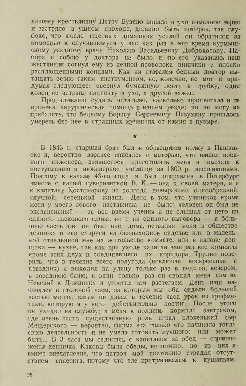 нашему крестьянину Петру Бузино попало в ухо ячменное зерно и застряло в ушном проходе, должно быть поперек, так глу¬ боко, что после тщетных домашних усилий он обратился эа помощью к случившемуся у нас как раз в это время курмыш- скому уездному врачу Николаю Васильевичу Доброхотову. Наг бора с собою у доктора не было, и, по его указанию, наш жестянник согнул ему из печной проволоки щипчики с плоско расплющенными концами. Как ни старался бедный доктор вы¬ тащить зерно таким инструментом, но, конечно, не мог и при¬ думал следующее: свернул бумажную ленту в трубку, один конец ее вставил пациенту в ухо, а другой зажег. Предоставляю судить читателю, насколько процветала в те времена хирургическая помощь в нашем уезде; но не могу не прибавить, что бедному Борису Сергеевичу Пазухину пришлось умереть без нее в страшных мучениях от камня в пузыре. ік В 1843 г. старший брат был в образцовом полку в Павлов¬ ске и, вероятно, заранее списался с матерью, что нашел воен¬ ного инженера, взявшегося приготовить меня в полгода к поступлению в инженерное училище за 1800 р. ассигнациями. Поэтому в начале 43-го года я был отправлен в Петербург вместе с нашей гувернанткой В. К. — она к своей матери, а я к капитану Костомарову на полгода невыразимо однообразной, скучной, серенькой жизни. Дело в том, что учеников кроме меня у моего нового наставника не было; человек он был не экспансивный — за все время учения я не слышал от него ни единого ласкового слова, но и ни единого выговора — и боль¬ шую часть дня он был вне дома, оставляя меня в обществе денщика и его супруги на безвыходное сиденье или в малень¬ кой отведенной мне на жительство комнате, или в салоне ден¬ щика — кухне, так как при уходе капитан запирал все комнаты кроме этих двух и соединявшего их коридора. Трудно пове¬ рить, что в течение всего полугода (исключая воскресенье и праздник) я выходил на улицу только раз в неделю, вечером, в соседнюю баню; и один только раз он сводил меня сам на Невский к Доминику и угостил там растегаем. День наш на¬ чинался в столовой чаем, за которым мы оба сидели большей частью молча; затем он давал в течение часа урок из арифме¬ тики, которую я у него действительно постиг. После этого он уходил на службу; а меня в полдень кормили завтраком, где очень часто существенную роль играл плохенький сыр Мещерского — вероятно, фирма эта только что начинала тогда свою деятельность и не умела готовить лучшего; или может быть... В 3 часа мы садились с капитаном за обед — стряпню жены денщика. Каковы были обеды, не помню; но из них я вынес впечатление, что патрон мой постоянно страдал отсут¬ ствием аппетита, потому что еле притрагивался к кушаньям.