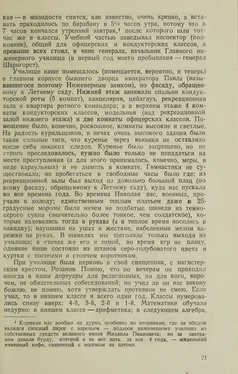 кая в молодости спится, как известно, очень крепко, а вста¬ вать приходилось по барабану в 51/* часов утра, потому что в* 7 часов кончался утренний завтрак,1 после которого шли тот¬ час же в классы. Учебной частью заведывал инспектор (пол¬ ковник), общий для офицерских и кондукторских классов, а превыше всех стоял, в чине генерала, начальник Главного ин¬ женерного училища (в первый год моего пребывания — генерал Шарнгорст). Училище наше помещалось (помещается, вероятно, и теперь) в главном корпусе бывшего дворца императора Павла (назы¬ вавшегося поэтому Инженерным замком), по фасаду, обращен¬ ному к Летнему саду. Нижний этаж занимали спальни кондук¬ торской роты (5 комнат), канцелярия, цейхгауз, рекреационная зала и квартира ротного командира; а в верхнем этаже 4 ком¬ наты кондукторских классов, модельная (над рекреационной залой нижнего этажа) и две комнаты офицеірских классов. По¬ мещение было, конечно, роскошное, комнаты высокие и светлые. На радость курильщиков, в печах очень высокого здания были такие сильные тяги, что куренье через вьюшки не оставляло после себя никаких следов. Куренье было запрещено, но не строго преследовалось, нужно было только не попадаться на месте преступления (а для этого принимались, конечно, меры, в виде караульных) и не дымить в комнате. Гимнастики не су¬ ществовало; но пробегаться в свободные часы было где: из рекреационной залы был выход на довольно большой плац (по всему фасаду, обращенному к Летнему саду), куда нас пускали во все времена года. Во времена Николая нас, военных, при¬ учали к холоду; единственным теплым платьем даже в 25* градусные морозы были ничем не подбитые шинели из темно¬ серого сукна (значительно более тонкое, чем солдатское), ко¬ торые надевались тогда в рукава (а в теплое время носились в накидку); наушники на ушах и жесткие, набеленные мелом ва¬ режки на руках. В шинелях мы щеголяли только выходя из училища; в стенах же его и зимой, во время игр на плацу, одеяние наше состояло из штанов серо-голубоватого цвета и куртки с погонами и стоячим воротником. При училище была церковь и свой священник, с магистер¬ ским крестом, Розанов. Помню, что по вечерам он приходил иногда в наши дортуары для религиозных, ни для кого, впро¬ чем, не обязательных собеседований; но учил ли он нас закону божию, не помню, хотя утверждать противное не смею. Если учил, то в низшем классе и всего один год. Классы нумерова¬ лись снизу вверх: 4-й, 3-й, 2-й и 1-й. Математике обучали недурно: в низшем классе — арифметика; в следующем алгебра. 1 Кормили нас вообще не дурно, особенно по вторникам, где за обедом являлся сносный пирог с вареньем — подарок инженерному училищу из собственных средств великого князя Михаила Павловича; но за завтра¬ ком давали бурду, которой я не мог пить за все 4 года, — жиденький ячменный кофе, сваренный с молоком на патоке.