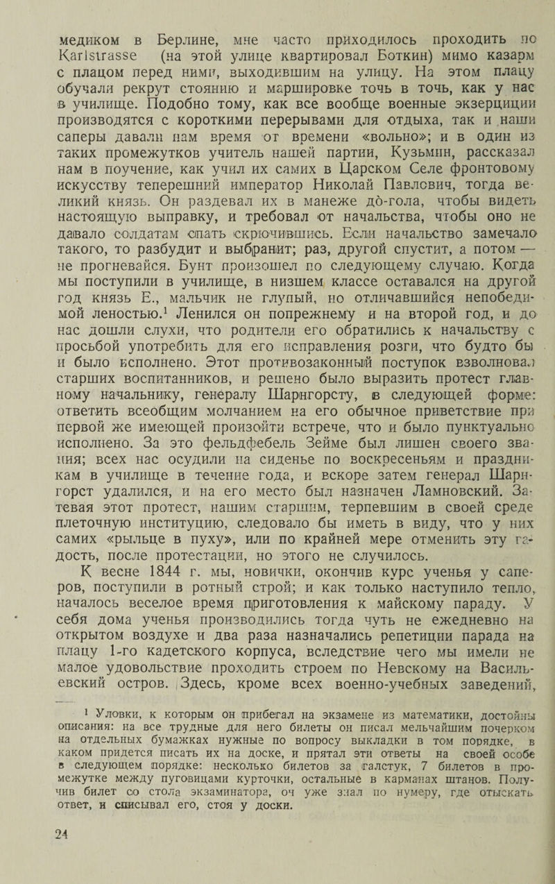 медиком в Берлине, мне часто приходилось проходить по Кагізігаззе (на этой улице квартировал Боткин) мимо казарм с плацом перед ними, выходившим на улицу. На этом плацу обучали рекрут стоянию и маршировке точь в точь, как у нас в училище. Подобно тому, как все вообще военные экзерциции производятся с короткими перерывами для отдыха, так и наши саперы давали нам время ог времени «вольно»; и в один из таких промежутков учитель нашей партии, Кузьмин, рассказал нам в поучение, как учил их самих в Царском Селе фронтовому искусству теперешний император Николай Павлович, тогда ве¬ ликий князь. Он раздевал их в манеже до-гола, чтобы видеть настоящую выправку, и требовал от начальства, чтобы оно не давало солдатам стать скрючившись. Если начальство замечало такого, то разбудит и выбранит; раз, другой спустит, а потом — не прогневайся. Бунт произошел по следующему случаю. Когда мы поступили в училище, в низшем классе оставался на другой год князь Е., мальчик не глупый, но отличавшийся непобеди¬ мой леностью.1 Ленился он попрежнему и на второй год, и до нас дошли слухи, что родители его обратились к начальству с просьбой употребить для его исправления розги, что будто бы и было исполнено. Этот противозаконный поступок взволновал старших воспитанников, и решено было выразить протест глав¬ ному начальнику, генералу Шарінгорсту, в следующей форме: ответить всеобщим молчанием на его обычное приветствие при первой же имеющей произойти встрече, что и было пунктуально исполнено. За это фельдфебель Зейме был лишен своего зва¬ ния; всех нас осудили на сиденье по воскресеньям и праздни¬ кам в училище в течение года, и вскоре затем генерал Шарн- горст удалился, и на его место был назначен Ламновский. За¬ тевая этот протест, нашим старшим, терпевшим в своей среде плеточную институцию, следовало бы иметь в виду, что у них самих «рыльце в пуху», или по крайней мере отменить эту га¬ дость, после протестации, но этого не случилось. К весне 1844 г. мы, новички, окончив курс ученья у сапе¬ ров, поступили в ротный строй; и как только наступило тепло, началось веселое время приготовления к майскому параду. У себя дома ученья производились тогда чуть не ежедневно на открытом воздухе и два раза назначались репетиции парада на плацу 1-го кадетского корпуса, вследствие чего мы имели не малое удовольствие проходить строем по Невскому на Василь¬ евский остров. (Здесь, кроме всех военно-учебных заведений, 1 Уловки, к которым он прибегал на экзамене из математики, достойны описания: на все трудные для него билеты он писал мельчайшим почерком на отдельных бумажках нужные по вопросу выкладки в том порядке, в каком придется писать их на доске, и прятал эти ответы на своей особе в следующем порядке: несколько билетов за галстук, 7 билетов в про¬ межутке между пуговицами курточки, остальные в карманах штанов. Полу¬ чив билет со стола экзаминатора, оч уже знал по нумеру, где отыскать ответ, и списывал его, стоя у доски.