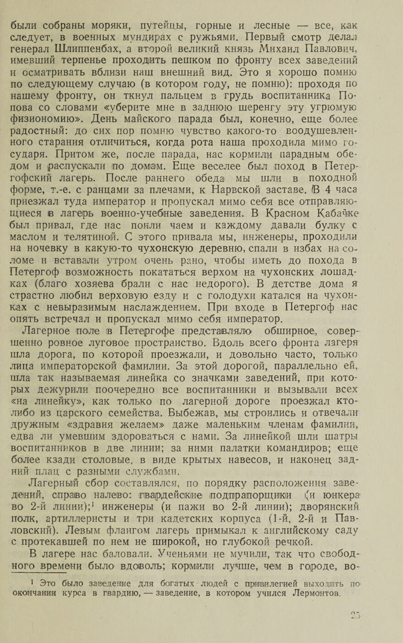 были собраны моряки, путейцы, горные и лесные — все, как следует, в военных мундирах с ружьями. Первый смотр делал генерал Шлиппенбах, а второй великий князь Михаил Павлович, имевший терпенье проходить пешком по фронту всех заведений и осматривать вблизи наш внешний вид. Это я хорошо помню по следующему случаю (в котором году, не помню): проходя по нашему фронту, он ткнул пальцем в грудь воспитанника По¬ пова со словами «уберите мне в заднюю шеренгу эту угрюмую физиономию». День майского парада был, конечно, еще более радостный: до сих пор помню чувство какого-то воодушевлен¬ ного старания отличиться, когда рота наша проходила мимо го¬ сударя. Притом же, после парада, нас кормили парадным обе¬ дом и распускали по домам. Еще веселее был поход в Петер¬ гофский лагерь. После раннего обеда мы шли в походной форме, т.-е. с ранцами за плечами, к Нарвской заставе. (В 4 часа приезжал туда император и пропускал мимо себя все отправляю¬ щиеся в лагерь военно-учебные заведения. В Красном Кабачке был привал, где нас поили чаем и каждому давали булку с маслом и телятиной. С этого привала мы, инженеры, проходили на ночевку в какую-то чухонскую деревню, спали в избах на со¬ ломе и вставали утром очень рано, чтобы иметь до похода в Петергоф возможность покататься верхом на чухонских лошад¬ ках (благо хозяева брали с нас недорого). В детстве дома я страстно любил верховую езду и с голодухи катался на чухон¬ ках с невыразимым наслаждением. При входе в Петергоф нас опять встречал и пропускал мимо себя император. Лагерное поле в Петергофе представляло обширное, совер¬ шенно ровное луговое пространство. Вдоль всего фронта лагеря шла дорога, по которой проезжали, и довольно часто, только лица императорской фамилии. За этой дорогой, параллельно ей, шла так называемая линейка со значками заведений, при кото¬ рых дежурили поочередно все воспитанники и вызывали всех «на линейку», как только по лагерной дороге проезжал кто- либо из царского семейства. Выбежав, мы строились и отвечали дружным «здравия желаем» даже маленьким членам фамилии, едва ли умевшим здороваться с нами. За линейкой шли шатры воспитанников в две линии; за ними палатки командиров; еще более кзади столовые, в виде крытых навесов, и наконец зад¬ ний плац с разными службами. Лагерный сбор составлялся, по порядку расположения заве¬ дений, спраіво налево: гвардейские под прапорщики (и юнкера во 2-й линии);1 инженеры (и пажи во 2-й линии); дворянский полк, артиллеристы и три кадетских корпуса (1-й, 2-й и Пав¬ ловский). Левым флангом лагерь примыкал к английскому саду с протекавшей по нем не широкой, но глубокой речкой. В лагере нас баловали. Ученьями не мучили, так что сзобод- ного времени было1 вдоволь; кормили лучше, чем в городе, во- 1 Это было заведение для богатых людей с привилегией выходить по окончании курса в гвардию, — заведение, в котором учился Лермонтов. 2Г>
