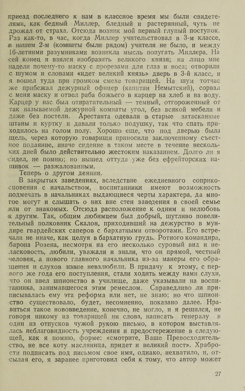 приезд последнего к нам в классное время мы были свидете¬ лями, как бедный Миллер, бледный и растерянный, чуть не дрожал от страха. Отсюда возник мой первый глупый поступок. Раз как-то, в час, когда Миллер учительствовал в 3-м классе, в нашем 2-м (комнаты были рядом) учителя не было, и между 16-летними разумниками возникла мысль попугать Миллера. На сей конец я взялся изобразить великого князя; на лицо мне надели почему-то маску с прорезами для глаз и носа; отворили с шумом и словами «идет великий князь» дверь в 3-й класс, и я вошел туда при громком смехе товарищей. На шум тотчас же прибежал дежурный офицер (капитан Немытский), сорвал с меня маску и отвел раба божьего в карцер на хлеб и на воду. Карцер у нас был отвратительный — темный, отгороженный от так называемой дежурной комнаты угол, без всякой мебели и даже без постели. Арестанта одевали ів старые затасканные штаны и куртку и давали только подушку, так что спать при¬ ходилось на голом полу. Хорошо еще, что под дверью была щель, через которую товарищи приносили заключенному съест¬ ное подаяние, иначе сидение в таком месте в течение несколь¬ ких дней было действительно жестоким наказанием. Долго ли я сидел, не помню; но вышел оттуда уже без ефрейторских на¬ шивок — разжалованным. Теперь о другом деянии. В закрытых заведениях, вследствие ежедневного соприко¬ сновения с начальством, воспитанники имеют возможность подмечать в начальниках выдающиеся черты характера, да мно¬ гое могут и слышать о них вне стен заведения в своей семье или от знакомых. Отсюда расположение к одним и нелюбовь к другим. Так, общим любимцем был добрый, шутливо повели¬ тельный полковник Скалой, приходивший на дежурство в мун¬ дире гвардейских саперов с бархатными отворотами. Его встре¬ чали не иначе, как целуя в бархатную грудь. Ротного командира, барона Розена, несмотря на его несколько суровый вид и не¬ ласковость, любили, уважали и знали, что он прямой, честный человек, а нового главного начальника из-за манеры его обра¬ щения и слухов извие невзлюбили. В придачу к этому, с пер¬ вого же года его поступления, стали ходить между нами слухи, что он ввел шпионство в училище, даже указывали на воспи¬ танника, занимавшегося этим ремеслом. Справедливо ли при¬ писывалась ему эта реформа или нет, не знаю; но что шпион¬ ство существовало, будет, несомненно, показано далее. Нра¬ виться такое нововведение, конечно, не могло, и я решился, не говоря никому из товарищей ни слова, написать генералу в один из отпусков чужой рукою письмо, в котором выставля¬ лась неблаговидность учреждения и предостережение в следую¬ щей, как я помню, форме: «смотрите, Ваше Превосходитель¬ ство, не все коту масляница, придет и великий пост». Храбро¬ сти подписать под письмом свое имя, однако, нехватило, и, от¬ сылая его, я заранее приготовил себя к тому, что автор может