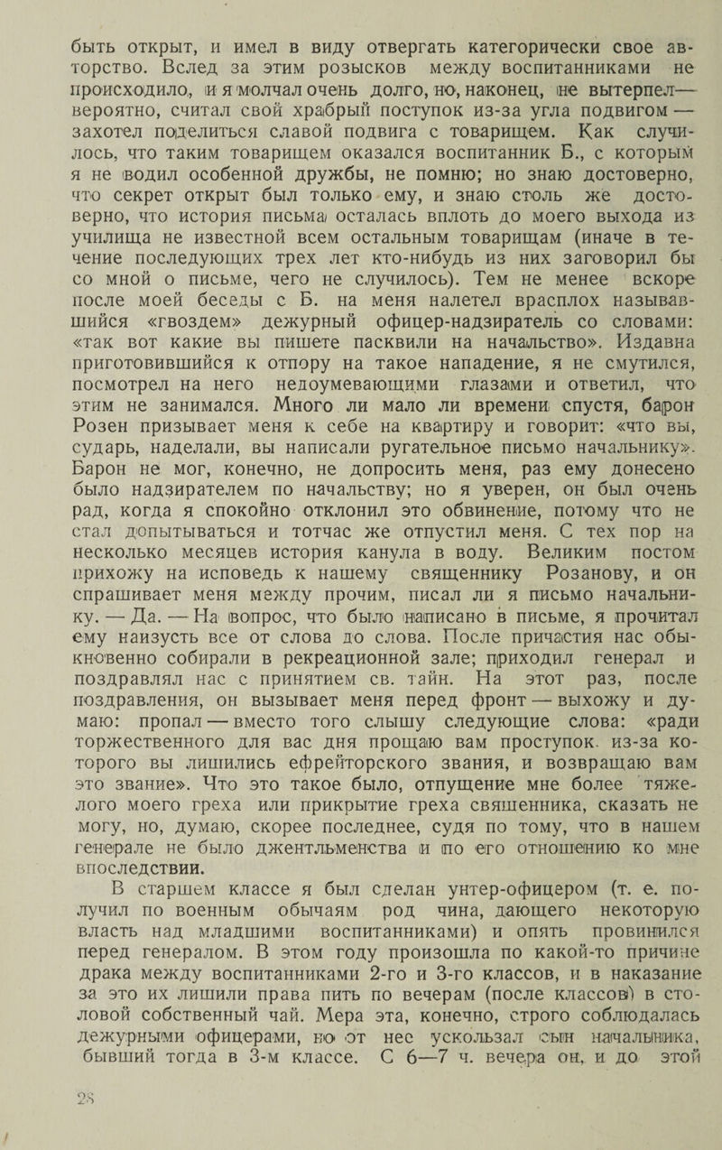 быть открыт, и имел в виду отвергать категорически свое ав¬ торство. Вслед за этим розысков между воспитанниками не происходило,, и я молчал очень долго, но, наконец, не вытерпел— вероятно, считал свой храбрый поступок из-за угла подвигом — захотел поделиться славой подвига с товарищем. Как случи¬ лось, что таким товарищем оказался воспитанник Б., с которым я не водил особенной дружбы, не помню; но знаю достоверно, что секрет открыт был только ему, и знаю столь же досто¬ верно, что история письма осталась вплоть до моего выхода из училища не известной всем остальным товарищам (иначе в те¬ чение последующих трех лет кто-нибудь из них заговорил бы со мной о письме, чего не случилось). Тем не менее вскоре после моей беседы с Б. на меня налетел врасплох называв¬ шийся «гвоздем» дежурный офицер-надзиратель со словами: «так вот какие вы пишете пасквили на начальство». Издавна приготовившийся к отпору на такое нападение, я не смутился, посмотрел на него недоумевающими глазами и ответил, что этим не занимался. Много ли мало ли времени спустя, барон Розен призывает меня к себе на квартиру и говорит: «что вы, сударь, наделали, вы написали ругательное письмо начальнику». Барон не мог, конечно, не допросить меня, раз ему донесено было надзирателем по начальству; но я уверен, он был очень рад, когда я спокойно отклонил это обвинение, потому что не стал допытываться и тотчас же отпустил меня. С тех пор на несколько месяцев история канула в воду. Великим постом прихожу на исповедь к нашему священнику Розанову, и он спрашивает меня между прочим, писал ли я письмо начальни¬ ку. — Да. — На вопрос, что было написано в письме, я прочитал ему наизусть все от слова до слова. После причастия нас обы¬ кновенно собирали в рекреационной зале; приходил генерал и поздравлял нас с принятием св. тайн. На этот раз, после поздравления, он вызывает меня перед фронт — выхожу и ду¬ маю: пропал — вместо того слышу следующие слова: «ради торжественного для вас дня прощаю вам проступок, из-за ко¬ торого вы лишились ефрейторского звания, и возвращаю вам это звание». Что это такое было, отпущение мне более тяже¬ лого моего греха или прикрытие греха священника, сказать не могу, но, думаю, скорее последнее, судя по тому, что в нашем генерале не было джентльменства и по его отношению ко мне впоследствии. В старшем классе я был сделан унтер-офицером (т. е. по¬ лучил по военным обычаям род чина, дающего некоторую власть над младшими воспитанниками) и опять провинился перед генералом. В этом году произошла по какой-то причине драка между воспитанниками 2-го и 3-го классов, и в наказание за это их лишили права пить по вечерам (после классов)4) в сто¬ ловой собственный чай. Мера эта, конечно, строго соблюдалась дежурными офицерами, ко от нее ускользал сын начальника, бывший тогда в 3-м классе. С 6—7 ч. вечера он, и до этой