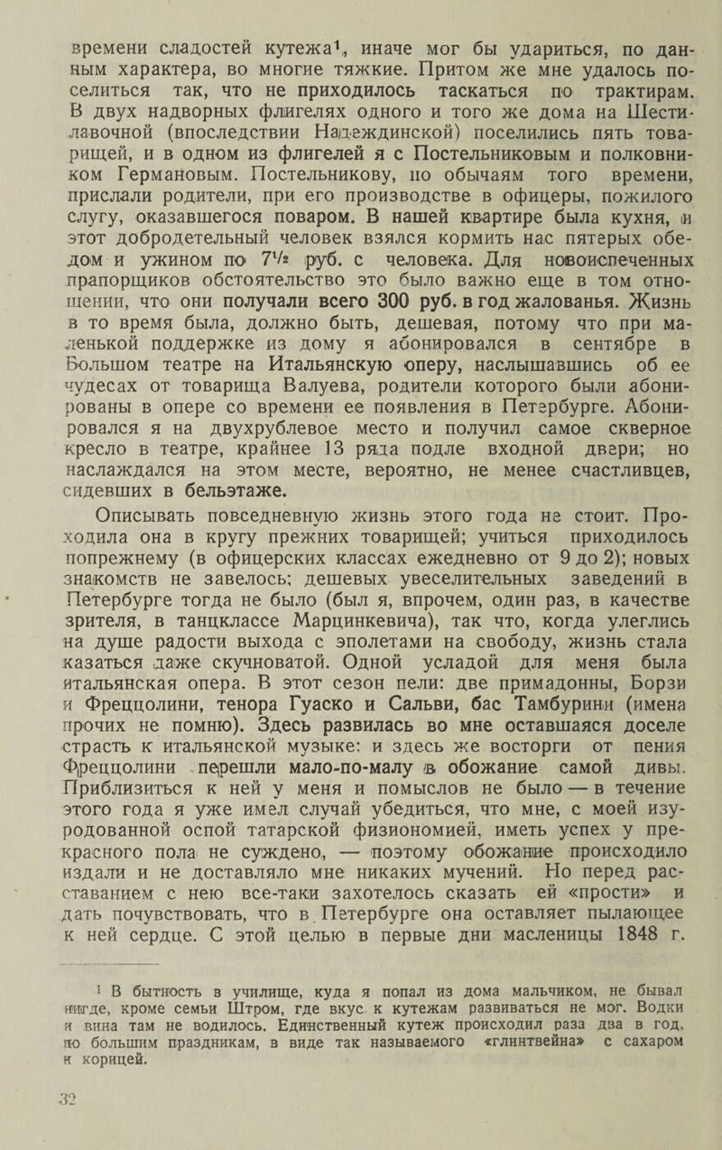времени сладостей кутежа1,, иначе мог бы удариться, по дан¬ ным характера, во многие тяжкие. Притом же мне удалось по¬ селиться так, что не приходилось таскаться по трактирам. В двух надворных флигелях одного и того же дома на Шести¬ лавочной (впоследствии Надеждинской) поселились пять това¬ рищей, и в одном из флигелей я с Постельниковым и полковни¬ ком Германовым. Постельникову, но обычаям того времени, прислали родители, при его производстве в офицеры, пожилого слугу, оказавшегося поваром. В нашей квартире была кухня, и этот добродетельный человек взялся кормить нас пятерых обе¬ дом и ужином по 7Ѵ* руб. с человека. Для новоиспеченных прапорщиков обстоятельство это было важно еще в том отно¬ шении, что они получали всего 300 руб. в год жалованья. Жизнь в то время была, должно быть, дешевая, потому что при ма¬ ленькой поддержке из дому я абонировался в сентябре в Большом театре на Итальянскую оперу, наслышавшись об ее чудесах от товарища Валуева, родители которого были абони¬ рованы в опере со времени ее появления в Петербурге. Абони¬ ровался я на двухрублевое место и получил самое скверное кресло в театре, крайнее 13 ряда подле входной двери; но наслаждался на этом месте, вероятно, не менее счастливцев, сидевших в бельэтаже. Описывать повседневную жизнь этого года не стоит. Про¬ ходила она в кругу прежних товарищей; учиться приходилось попрежнему (в офицерских классах ежедневно от 9 до 2); новых знакомств не завелось; дешевых увеселительных заведений в Петербурге тогда не было (был я, впрочем, один раз, в качестве зрителя, в танцклассе Марцинкевича), так что, когда улеглись на душе радости выхода с эполетами на свободу, жизнь стала казаться даже скучноватой. Одной усладой для меня была итальянская опера. В этот сезон пели: две примадонны, Борзи и Фреццолини, тенора Гуаско и Сальви, бас Тамбурин,и (имена прочих не помню). Здесь развилась во мне оставшаяся доселе страсть к итальянской музыке: и здесь же восторги от пения Фреццолини перешли мало-по-малу © обожание самой дивы. Приблизиться к ней у меня и помыслов не было — в течение этого года я уже имел случай убедиться, что мне, с моей изу¬ родованной оспой татарской физиономией, иметь успех у пре¬ красного пола> не суждено, — поэтому обожание происходило издали и не доставляло мне никаких мучений. Но перед рас¬ ставанием с нею все-таки захотелось сказать ей «прости» и дать почувствовать, что в Петербурге она оставляет пылающее к ней сердце. С этой целью в первые дни масленицы 1848 г. і В бытность в училище, куда я попал из дома мальчиком, не бывал нигде, кроме семьи Штром, где вкус к кутежам развиваться не мог. Водки и вина там не водилось. Единственный кутеж происходил раза два в год, по большим праздникам, в виде так называемого «глинтвейна» с сахаром и корицей.