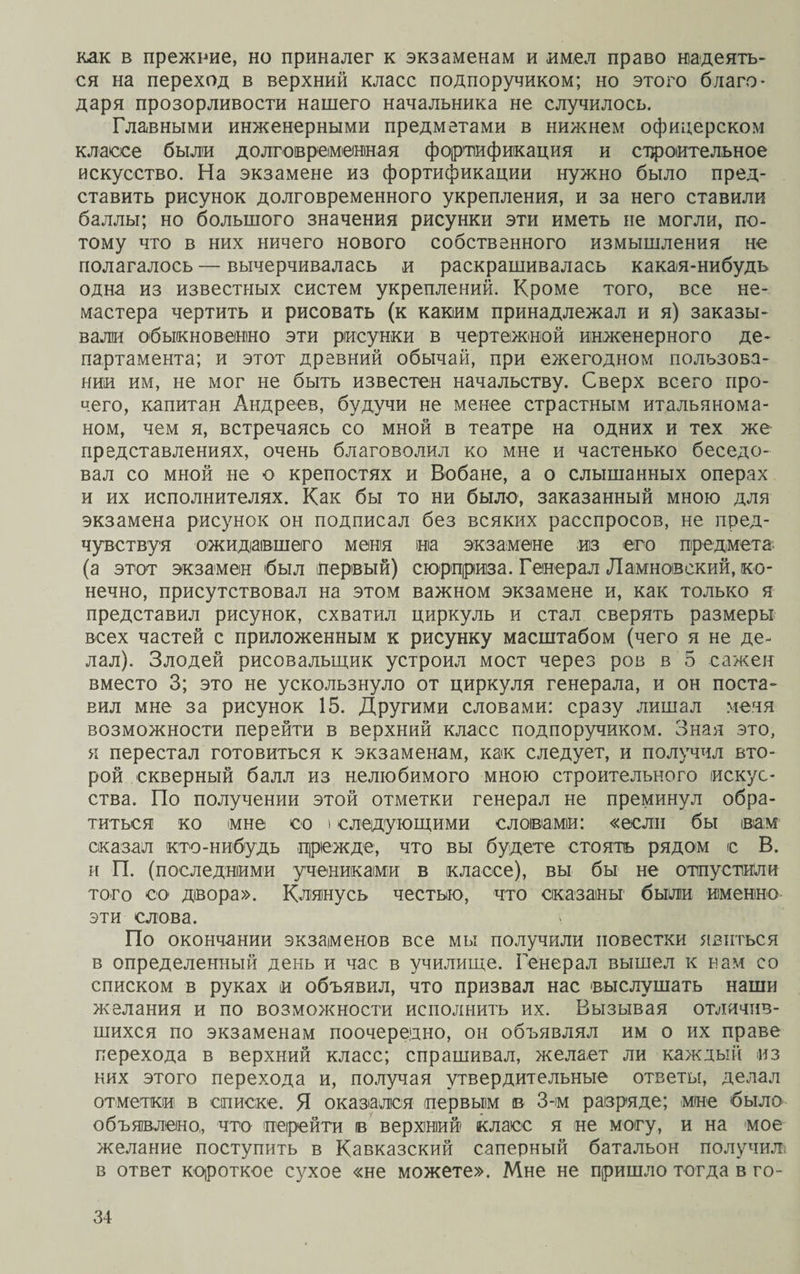 как в прежние, но приналег к экзаменам и имел право надеять¬ ся на переход в верхний класс подпоручиком; но этого благо¬ даря прозорливости нашего начальника не случилось. Главными инженерными предметами в нижнем офицерском классе были долговременная фортификация и строительное искусство. На экзамене из фортификации нужно было пред¬ ставить рисунок долговременного укрепления, и за него ставили баллы; но большого значения рисунки эти иметь не могли, по¬ тому что в них ничего нового собственного измышления не полагалось — вычерчивалась и раскрашивалась какая-нибудь одна из известных систем укреплений. Кроме того, все не¬ мастера чертить и рисовать (к каким принадлежал и я) заказы¬ вали обыкновенно эти рисунки в чертежной инженерного де¬ партамента; и этот древний обычай, при ежегодном пользова¬ нии им, не мог не быть известен начальству. Сверх всего про¬ чего, капитан Андреев, будучи не менее страстным итальянома- ном, чем я, встречаясь со мной в театре на одних и тех же представлениях, очень благоволил ко мне и частенько беседо¬ вал со мной не о крепостях и Вобане, а о слышанных операх и их исполнителях. Как бы то ни было, заказанный мною для экзамена рисунок он подписал без всяких расспросов, не пред¬ чувствуя ожидавшего меня на экзамене из его предмета, (а этот экзамен был первый) сюрприза. Генерал Ламноівский, ко¬ нечно, присутствовал на этом важном экзамене и, как только я представил рисунок, схватил циркуль и стал сверять размеры всех частей с приложенным к рисунку масштабом (чего я не де¬ лал). Злодей рисовальщик устроил мост через ров в 5 сажен вместо 3; это не ускользнуло от циркуля генерала, и он поста¬ вил мне за рисунок 15. Другими словами: сразу лишал меня возможности перейти в верхний класс подпоручиком. Зная это, я перестал готовиться к экзаменам, как следует, и получил вто¬ рой скверный балл из нелюбимого мною строительного искус¬ ства. По получении этой отметки генерал не преминул обра¬ титься ко мне со і следующими словами: «если бы вам оказал кто-нибудь прежде, что вы будете стоять рядом с В. и П. (последними учениками в классе), вы бы не отпустили того со двора». Клянусь честью, что оказаны были именно эти слова. По окончании экзаменов все мы получили повестки явиться в определенный день и час в училище. Генерал вышел к нам со списком в руках и объявил, что призвал нас выслушать наши желания и по возможности исполнить их. Вызывая отличив¬ шихся по экзаменам поочередно, он объявлял им о их праве перехода в верхний класс; спрашивал, желает ли каждый из них этого перехода и, получая утвердительные ответы, делал отметки в описке. Я оказался первым в 3-м разряде; мне было объявлено,, что перейти в верхний класс я не могу, и на мое желание поступить в Кавказский саперный батальон получил, в ответ короткое сухое «не можете». Мне не пришло тогда в го-