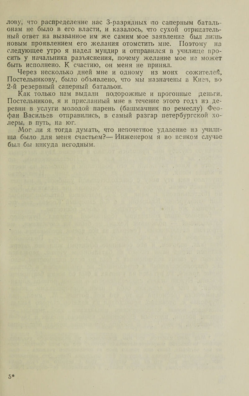 лову, что распределение нас 3-разрядных по саперным баталь¬ онам не было в его власти, и казалось, что сухой отрицатель¬ ный ответ на вызванное им же самим мое заявление был лишь новым проявлением его желания отомстить мне. Поэтому на следующее утро я надел мундир и отправился в училище про¬ сить у начальника разъяснения, почему желание мое не может быть исполнено. К счастию, он меня не принял. Через несколько дней мне и одному из моих сожителей, Постельникову, было объявлено, что мы назначены в Киев, во 2-й резервный саперный батальон. Как только нагл выдали подорожные и прогонные деньги. Постельников, я и присланный мне в течение этого года из де¬ ревни в услуги молодой парень (башмачник по ремеслу) Фео¬ фан Васильев отправились, в самый разгар петербургской хо¬ леры, в путь, на юг. Мог ли я тогда думать, что непочетное удаление из учили¬ ща было для меня счастьем?— Инженером я во всяком случае был бы никуда негодным. 5*