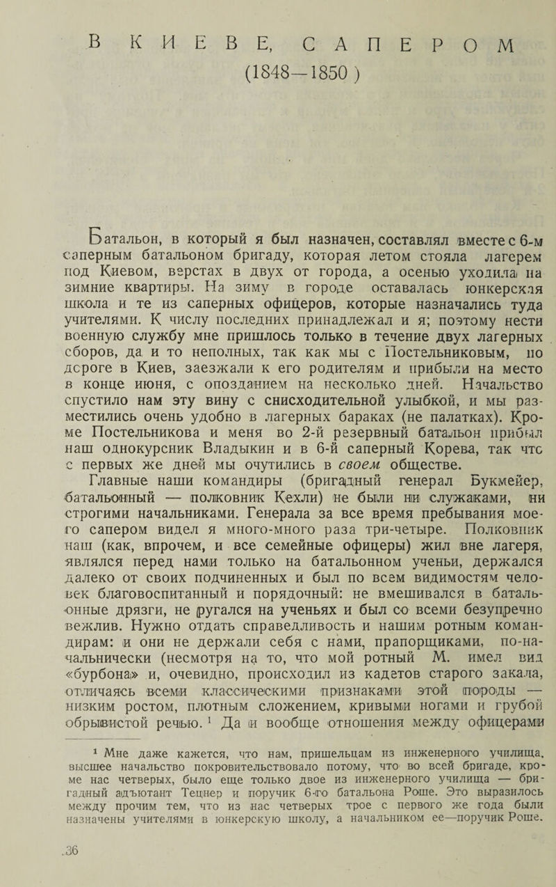 В КИЕВЕ, САПЕРОМ (1848—1850 ) Батальон, в который я был назначен, составлял вместе с 6-м саперным батальоном бригаду, которая летом стояла лагерем под Киевом, верстах в двух от города, а осенью уходила на зимние квартиры. На зиму в городе оставалась юнкерская школа и те из саперных офицеров, которые назначались туда учителями. К числу последних принадлежал и я; поэтому нести военную службу мне пришлось только в течение двух лагерных сборов, да и то неполных, так как мы с Постельниковым, но дороге в Киев, заезжали к его родителям и прибыли на место в конце июня, с опозданием на несколько дней. Начальство спустило нам эту вину с снисходительной улыбкой, и мы раз¬ местились очень удобно в лагерных бараках (не палатках). Кро¬ ме Постельникова и меня во 2-й резервный батальон прибыл наш однокурсник Владыкин и в б-й саперный Корева, так что с первых же дней мы очутились в своем обществе. Главные наши командиры (бригадный генерал Букмейер, батальонный — полковник Кехли) не были ни служаками, ни строгими начальниками. Генерала за все время пребывания мое¬ го сапером видел я много-много раза три-четыре. Полковник наш (как, впрочем, и все семейные офицеры) жил вне лагеря, являлся перед нами только на батальонном ученьи, держался далеко от своих подчиненных и был по всем видимостям чело¬ век благовоспитанный и порядочный: не вмешивался в баталь¬ онные дрязги, не ругался на ученьях и был со всеми безупречно вежлив. Нужно отдать справедливость и нашим ротным коман¬ дирам: и они не держали себя с нами, прапорщиками, по-на¬ чальнически (несмотря на то, что мой ротный М. имел вид «бурбона» и, очевидно, происходил из кадетов старого закала, отличаясь всеми классическими признаками! этой породы — низким ростом, плотным сложением, кривыми ногами и грубой обрывистой речью. 1 Да іи вообще отношения между офицерами 1 Мне даже кажется, что нам, пришельцам из инженерного училища, высшее начальство покровительствовало потому, что во всей бригаде, кро¬ ме нас четверых, было еще только двое из инженерного училища — бри¬ гадный адъютант Тецнер и поручик 6-то батальона Роше. Это выразилось между прочим тем, что из нас четверых трое с первого же года были назначены учителями в юнкерскую школу, а начальником ее—поручик Роше.