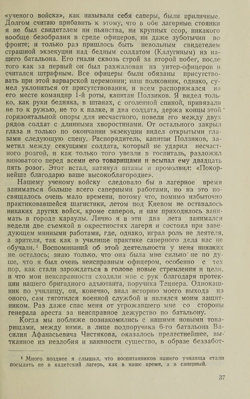 «ученого войска», как называли себя саперы, были приличные. Долгом считаю прибавить к этому, что в обе лагерныеі стоянки я не был свидетелем ни пьянства, ни крупных ссор, никакого вообще безобразия в среде офицеров, ни даже зуботычин во фронте; и только раз пришлось быть невольным свидетелем страшной экзекуции над бедным солдатом (Калугиным) из на¬ шего батальона. Его гнали сквозь строй за второй побег, после того как за первый он был разжалован из унтер-офицеров и считался штрафным. Все офицеры были обязаны присутство¬ вать при этой варварской церемонии; наш полковник, однако, су¬ мел уклониться от присутствования, и всем распоряжался на его месте командир 1-й роты, капитан Ползиков. Я видел толь¬ ко, как руки бедняка, в штанах, с оголенной спиной, привязали не то к ружью, не то к палке, и два солдата, держа концы этой' горизонтальной опоры для несчастного, повели его между двух рядов солдат с длинными хворостинами. От остального закрыл глаза и только по окончании экзекуции видел открытыми гла¬ зами следующую сцену. Распорядитель, капитан Ползиков, за¬ метил между секущими солдата, который не ударил несчаст¬ ного розгой, и как только того увезли в госпиталь, разложил виноватого перед всеми его товарищами и всыпал ему двадцать пять розог. Этот встал, натянул штаны и промолвил: «Покор¬ нейше благодарю ваше высокоблагородие». Нашему ученому войску следовало бы в лагерное время заниматься больше всего саперными работами, но на это по¬ свящалось очень мало времени, потому что, помимо избыточно практиковавшейся шагистики, летом под Киевом не оставалось никаких других войск, кроме саперов, и нам приходилось зани¬ мать в городе караулы. Лично я в эти два лета занимался недели две съемкой в окрестностях лагеря и состоял при заве¬ дующем минными работами, где, однако, играл роль не деятеля, а зрителя, так как в училище практике саперного дела нас не обучали.1 Воспоминаний об этой деятельности у меня никаких не осталось; знаю только, что она была мне сильно' не по ду¬ ше, что я был очень неисправным офицером, особенно с тех пор, как стали зарождаться в голове новые стремления и цели, и что мои неисправности сходили мне с рук благодаря протек¬ ции нашего бригадного адъютанта, поручика Тецнера. Однокаш¬ ник по училищу, он, конечно, знал историю моего выхода из оного, сам тяготился военной службой и являлся моим защит¬ ником. Раз даже спас меня от угрожавшего мне со стороны генерала ареста за неисправное дежурство по батальону. Когда мы поближе познакомились с нашими новыми това¬ рищами, между ними, в лице подпоручика б-го батальона Ва¬ силия Афанасьевича Чистякова, оказалось прелестнейшее, вы¬ тканное из незлобия и наивности существо, в образе беззабот- 1 Много позднее я слышал, что воспитанников нашего училища стали посылать не в кадетский лагерь, как в наше время, а в саперный.
