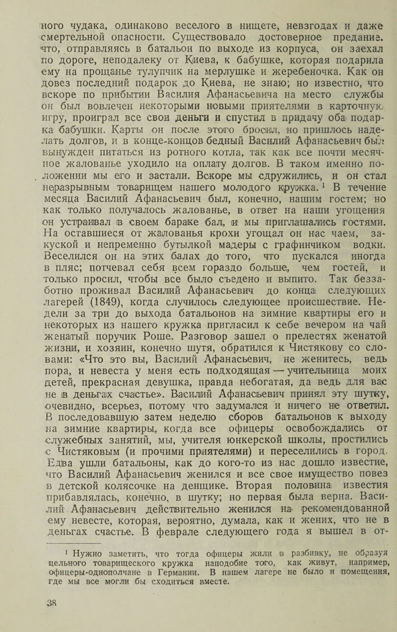 ного чудака, одинаково веселого в нищете, невзгодах и даже смертельной опасности. Существовало достоверное предание, что, отправляясь в батальон по выходе из корпуса, он заехал по дороге, неподалеку от Киева, к бабушке, которая подарила ему на прощанье тулупчик на мерлушке и жеребеночка. Как он довез последний подарок до Киева, не знаю; но известно, что вскоре по прибытии Василия Афанасьевича на место службы он был вовлечен некоторыми новыми приятелями в карточную игру, проиграл все свои деньги и спустил в придачу обаі подар¬ ка бабушки. Карты он после этого бросил, но пришлось наде¬ лать долгов, и в конце-концов бедный Василий Афанасьевич был вынужден питаться из ротного котла, так как все почти месяч¬ ное жалованье уходило на оплату долгов. В таком именно по¬ ложении мы его и застали. Вскоре мы сдружились, и он стал неразрывным товарищем нашего молодого кружка. 1 В течение месяца Василий Афанасьевич был, конечно, нашим гостем; но как только получалось жалованье, в ответ на наши угощения он устраивал ів своем бараке бал, іи мы приглашались гостями. На оставшиеся от жалованья крохи угощал он нас чаем, за¬ куской и непременно бутылкой мадеры с графинчиком водки. Веселился он на этих балах до того, что пускался иногда в пляс; потчевал себя всем гораздо больше, чем гостей, и только просил, чтобы все было съедено и выпито. Так безза¬ ботно проживал Василий Афанасьевич до конца; следующих лагерей (1849), когда случилось следующее происшествие. Не¬ дели за три до выхода батальонов на зимние квартиры его и некоторых из нашего кружка пригласил к себе вечером на чай женатый поручик Роше. Разговор зашел о прелестях женатой жизни, и хозяин, конечно шутя, обратился к Чистякову со сло¬ вами: «Что это вы, Василий Афанасьевич, не женитесь, ведь пора, и невеста у меня есть подходящая — учительница моих детей, прекрасная девушка, правда небогатая, да ведь для вас не ів деньгах счастье». Василий Афанасьевич принял эту шутку, очевидно, всерьез, потому что задумался и ничего не ответил. В последовавшую затем неделю сборов батальонов к выходу на зимние квартиры, когда все офицеры освобождались от служебных занятий, мы, учителя юнкерской школы, простились с Чистяковым (и прочими приятелями) и переселились в город. Едіва ушли батальоны, как до кого-то из нас дошло известие, что Василий Афанасьевич женился и все свое имущество повез в детской колясочке на денщике. Вторая половина; известия прибавлялась, конечно, в шутку; но первая была верна. Васи¬ лий Афанасьевич действительно женился на рекомендованной ему невесте, которая, вероятно, думала, как и жених, что не в деньгах счастье. В феврале следующего года я вышел в от- 1 Нужно заметить, что тогда офицеры жили и разбивку, не образуя цельного товарищеского кружка наподобие того, как живут, например, офицеры-однополчане в Германии. В нашем лагере не было и помещения, где мы все могли бы сходиться вместе.