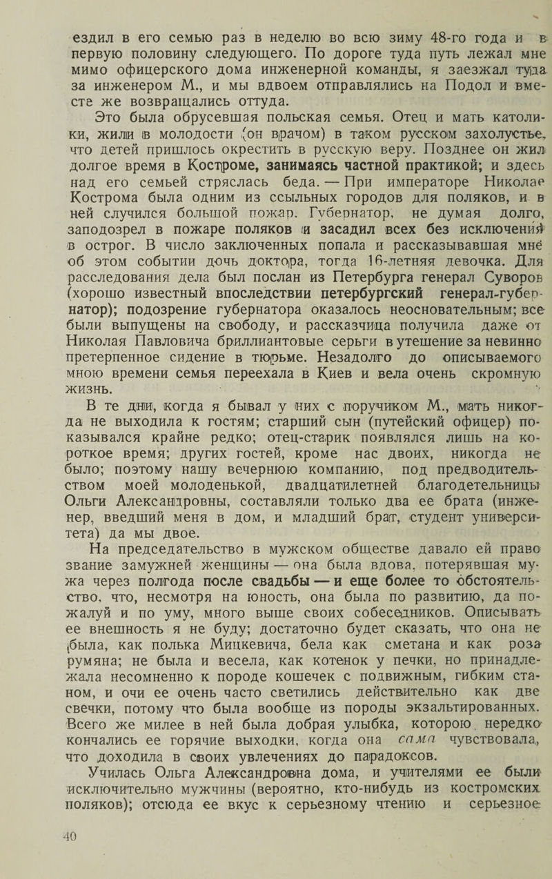 ездил в его семью раз в неделю во всю зиму 48-го года и в первую половину следующего. По дороге туда путь лежал мне мимо офицерского дома инженерной команды, я заезжал туда за инженером М., и мы вдвоем отправлялись на Подол и вме¬ сте же возвращались оттуда. Это была обрусевшая польская семья. Отец и мать католи¬ ки, жили ів молодости 'он врачом) в таком русском захолустье, что детей пришлось окрестить в русскую веру. Позднее он жил долгое время в Костроме, занимаясь частной практикой; и здесь над его семьей стряслась беда.— При императоре Николае Кострома была одним из ссыльных городов для поляков, и в ней случился большой пожар. Губернатор, не думая долго, заподозрел в пожаре поляков и засадил всех без исключений в острог. В число заключенных попала и рассказывавшая мнё об этом событии дочь доктора, тогда 16-летняя девочка. Для расследования дела был послан из Петербурга генерал Суворов (хорошо известный впоследствии петербургский генерал-губер¬ натор); подозрение губернатора оказалось неосновательным; все были выпущены на свободу, и рассказчица получила даже от Николая Павловича бриллиантовые серьги в утешение за невинно претерпенное сидение в тюрьме. Незадолго до описываемого мною времени семья переехала в Киев и вела очень скромную жизнь. В те дни, когда я бывал у них с поручиком М., мать никог¬ да не выходила к гостям; старший сын (путейский офицер) по¬ казывался крайне редко; отец-старик появлялся лишь на ко¬ роткое время; других гостей, кроме нас двоих, никогда не было; поэтому нашу вечернюю компанию, под предводитель¬ ством моей молоденькой, двадцатилетней благодетельницы Ольги Александровны, составляли только два ее брата (инже¬ нер, введший меня в дом, и младший брат, студент универси¬ тета) да мы двое. На председательство в мужском обществе давало ей право звание замужней женщины — она была вдова, потерявшая му¬ жа через полгода после свадьбы — и еще более то обстоятель¬ ство, что, несмотря на юность, она была по развитию, да по¬ жалуй и по уму, много выше своих собеседников. Описывать ее внешность я не буду; достаточно будет сказать, что она не (была, как полька Мицкевича, бела как сметана и как роза румяна; не была и весела, как котенок у печки, но принадле¬ жала несомненно к породе кошечек с подвижным, гибким ста¬ ном, и очи ее очень часто светились действительно как две свечки, потому что была вообще из породы экзальтированных. Всего же милее в ней была добрая улыбка, которою, нередко кончались ее горячие выходки, когда она сама чувствовала, что доходила в своих увлечениях до парадоксов. Училась Ольга Александровна дома, и учителями ее были исключительно мужчины (вероятно, кто-нибудь из костромских поляков); отсюда ее вкус к серьезному чтению и серьезное