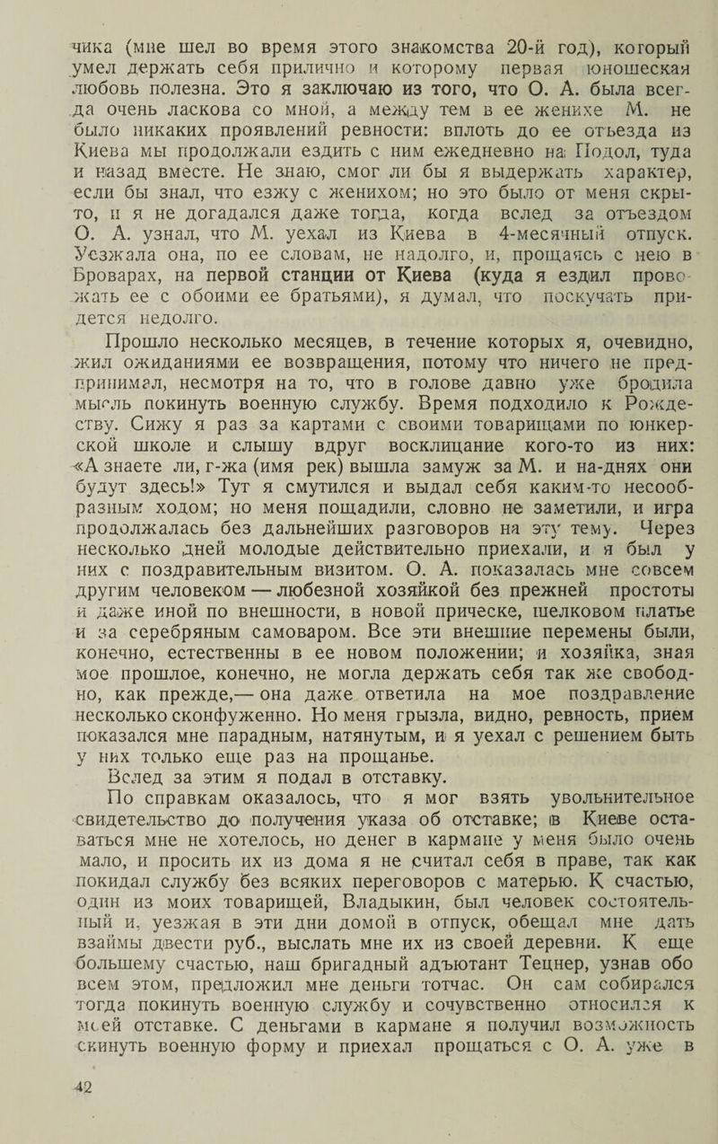 чика (мне шел во время этого знакомства 20-й год), который умел держать себя прилично и которому первая юношеская любовь полезна. Это я заключаю из того, что О. А. была всег¬ да очень ласкова со мной, а между тем в ее женихе М. не было никаких проявлений ревности: вплоть до ее отъезда из Киева мы продолжали ездить с ним ежедневно на; Подол, туда и назад вместе. Не знаю, смог ли бы я выдержать характер, если бы знал, что езжу с женихом; но это было от меня скры¬ то, и я не догадался даже тогда, когда вслед за отъездом О. А. узнал, что М. уехал из Киева в 4-месячный отпуск. Уезжала она, по ее словам, не надолго, и, прощаясь с нею в Броварах, на первой станции от Киева (куда я ездил прово¬ жать ее с обоими ее братьями), я думал, что поскучать при¬ дется недолго. Прошло несколько месяцев, в течение которых я, очевидно, жил ожиданиями ее возвращения, потому что ничего не пред¬ принимал, несмотря на то, что в голове давно уже бродила мысль покинуть военную службу. Время подходило к Рожде¬ ству. Сижу я раз за картами с своими товарищами по юнкер¬ ской школе и слышу вдруг восклицание кого-то из них: «А знаете ли, г-жа (имя рек) вышла замуж за М. и на-днях они будут здесь!» Тут я смутился и выдал себя каким-то несооб¬ разным ходом; но меня пощадили, словно не заметили, и игра продолжалась без дальнейших разговоров на эту тему. Через несколько дней молодые действительно приехали, и я был у них с поздравительным визитом. О. А. показалась мне совсем другим человеком — любезной хозяйкой без прежней простоты и даже иной по внешности, в новой прическе, шелковом платье и за серебряным самоваром. Все эти внешние перемены были, конечно, естественны в ее новом положении; и хозяйка, зная мое прошлое, конечно, не могла держать себя так асе свобод¬ но, как прежде,— она даже ответила на мое поздравление несколько сконфуженно. Но меня грызла, видно, ревность, прием показался мне парадным, натянутым, и я уехал с решением быть у них только еще раз на прощанье. Вслед за этим я подал в отставку. По справкам оказалось, что я мог взять увольнительное свидетельство до получения указа об отставке; ів Киеве оста¬ ваться мне не хотелось, но денег в кармане у меня было очень мало, и просить их из дома я не рчитал себя в праве, так как покидал службу без всяких переговоров с матерью. К счастью, один из моих товарищей, Владыкин, был человек состоятель¬ ный и, уезжая в эти дни домой в отпуск, обещал мне дать взаймы двести руб., выслать мне их из своей деревни. К еще большему счастью, наш бригадный адъютант Тецнер, узнав обо всем этом, предложил мне деньги тотчас. Он сам собирался тогда покинуть военную службу и сочувственно относился к мсей отставке. С деньгами в кармане я получил возможность скинуть военную форму и приехал прощаться с О. А. уже в