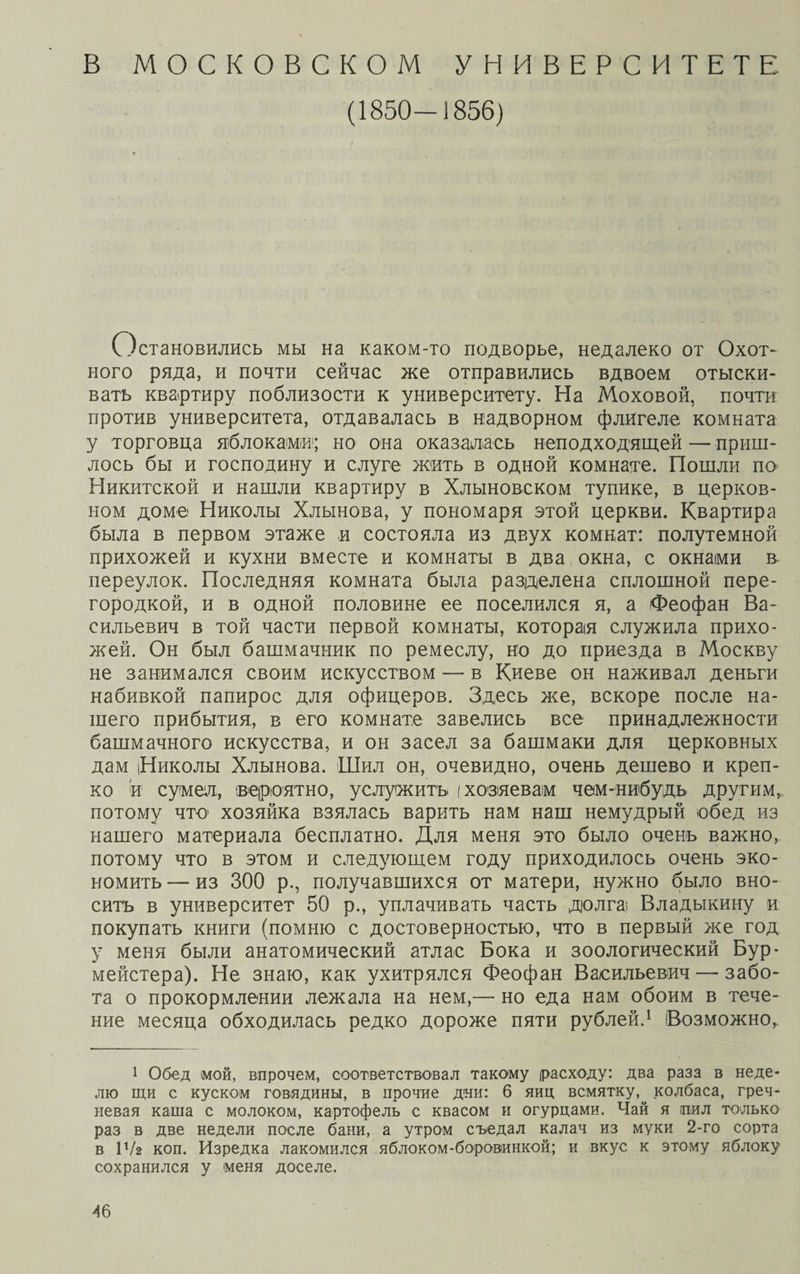 В МОСКОВСКОМ УНИВЕРСИТЕТЕ (1850-1856) Остановились мы на каком-то подворье, недалеко от Охот¬ ного ряда, и почти сейчас же отправились вдвоем отыски¬ вать квартиру поблизости к университету. На Моховой, почти против университета, отдавалась в надворном флигеле комната у торговца яблоками1; но она оказалась неподходящей — приш¬ лось бы и господину и слуге жить в одной комнате. Пошли по Никитской и нашли квартиру в Хлыновском тупике, в церков¬ ном доме Николы Хлынова, у пономаря этой церкви. Квартира была в первом этаже и состояла из двух комнат: полутемной прихожей и кухни вместе и комнаты в два окна, с окнами в переулок. Последняя комната была разделена сплошной пере¬ городкой, и в одной половине ее поселился я, а Феофан Ва¬ сильевич в той части первой комнаты, которая служила прихо¬ жей. Он был башмачник по ремеслу, во до приезда в Москву не занимался своим искусством — в Киеве он наживал деньги набивкой папирос для офицеров. Здесь же, вскоре после на¬ шего прибытия, в его комнате завелись все принадлежности башмачного искусства, и он засел за башмаки для церковных дам Николы Хлынова. Шил он, очевидно, очень дешево и креп¬ ко іи сумел, вероятно, услужить (хозяевам чем-нибудь другим, потому что1 хозяйка взялась варить нам наш немудрый обед из нашего материала бесплатно. Для меня это было очень важно, потому что в этом и следующем году приходилось очень эко¬ номить— из 300 р., получавшихся от матери, нужно было вно¬ сить в университет 50 р., уплачивать часть долга; Владыкину и покупать книги (помню с достоверностью, что в первый же год у меня были анатомический атлас Бока и зоологический Бур- мейстера). Не знаю, как ухитрялся Феофан Васильевич — забо¬ та о прокормлении лежала на нем,— но еда нам обоим в тече¬ ние месяца обходилась редко дороже пяти рублей.1 Возможно, 1 Обед мой, впрочем, соответствовал такому (расходу: два раза в неде¬ лю щи с куском говядины, в прочие дни: 6 яиц всмятку, колбаса, греч¬ невая каша с молоком, картофель с квасом и огурцами. Чай я таил только раз в две недели после бани, а утром съедал калач из муки 2-го сорта в 1 Ѵг коп. Изредка лакомился яблоком-боровинкой; и вкус к этому яблоку сохранился у меня доселе. 4 б