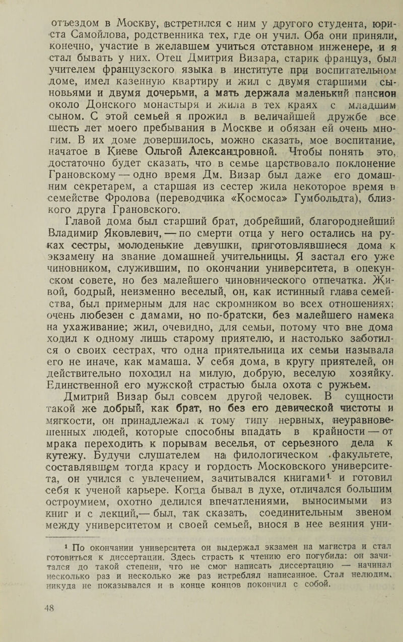 отъездом в Москву, (встретился с ним у другого студента, юри¬ ста Самойлова, родственника тех, где он учил. Оба они приняли, конечно, участие в желавшем учиться отставном инженере, и я стал бывать у них. Отец Дмитрия Визара, старик француз, был учителем французского языка в институте при воспитательном доме, имел казенную квартиру и жил с двумя старшими сы¬ новьями и двумя дочерьми, а мать держала маленький пансион около Донского монастыря и жила в тех краях с младшим сыном. С этой семьей я прожил в величайшей дружбе все шесть лет моего пребывания в Москве и обязан ей очень мно¬ гим. В их доме довершилось, можно сказать, мое воспитание, начатое в Киеве Ольгой Александровной. Чтобы понять это, достаточно будет сказать, что в семье царствовало поклонение Грановскому — одно время Дм. Визар был даже его домаш¬ ним секретарем, а старшая из сестер жила некоторое время в семействе Фролова (переводчика «Космоса» Гумбольдта), близ¬ кого друга Грановского. Главой дома был старший брат, добрейший, благороднейший Владимир Яковлевич, — по смерти отца у него остались на ру¬ ках сестры, молоденькие девушки, приготовлявшиеся дома к экзамену на звание домашней учительницы. Я застал его уже чиновником, служившим, по окончании университета, в опекун¬ ском совете, но без малейшего чиновнического отпечатка. Жи¬ вой, бодрый, неизменно веселый, он, как истинный глава семей¬ ства, был примерным для нас скромником во всех отношениях; очень любезен с дамами, но по-братски, без малейшего намека на ухаживание; жил, очевидно, для семьи, потому что вне дома ходил к одному лишь старому приятелю, и настолько заботил¬ ся о своих сестрах, что одна приятельница их семьи называла его не иначе, как мамаша. У себя дома, в кругу приятелей, он действительно походил на милую, добрую, веселую хозяйку. Единственной его мужской страстью была охота с ружьем. Дмитрий Визар был совсем другой человек. В сущности такой же добрый, как брат, но без его девической чистоты и мягкости, он принадлежал к тому типу нервных, неуравнове¬ шенных людей, которые способны впадать в крайности — от мрака переходить к порывам веселья, от серьезного дела к кутежу. Будучи слушателем на* филологическом .факультете, составлявшем тогда красу и гордость Московского университе¬ та, он учился с увлечением, зачитывался книгами1- и готовил себя к ученой карьере. Корда бывал в духе, отличался большим остроумием, охотно делился впечатлениями, выносимыми из книг и с лекций,— был, так сказать, соединительным звеном между университетом и своей семьей, внося в нее веяния уни- 1 По окончании университета он выдержал экзамен на магистра и стал готовиться к диссертации. Здесь страсть к чтению его погубила: он зачи¬ тался до такой степени, что не смог написать диссертацию — начинал несколько раз и несколько же раз истреблял написанное. Стал нелюдим, никуда не показывался и в конце концов покончил с собой.