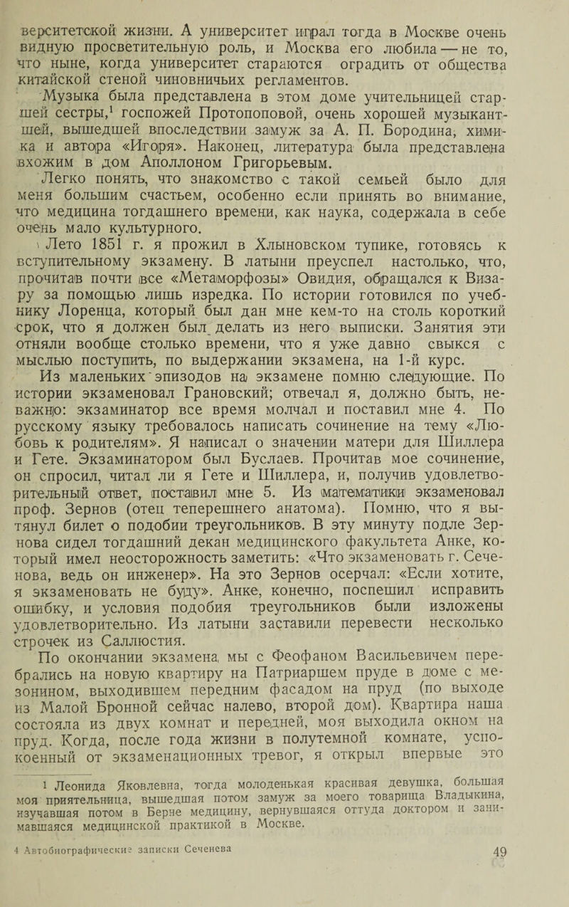 вереитетской жизни. А университет играл тогда в Москве очень видную просветительную роль, и Москва его любила — не то, что ныне, когда университет стараются оградить от общества китайской стеной чиновничьих регламентов. Музыка была представлена в этом доме учительницей стар¬ шей сестры,1 госпожей Протопоповой, очень хорошей музыкант¬ шей, вышедшей впоследствии замуж за А. П. Бородина, хими¬ ка и автора «Игоря». Наконец, литература1 была представлена вхожим в дом Аполлоном Григорьевым. Легко понять, что знакомство с такой семьей было для меня большим счастьем, особенно если принять во внимание, что медицина тогдашнего времени, как наука, содержала в себе очень мало культурного. \ Лето 1851 г. я прожил в Хлыновском тупике, готовясь к вступительному экзамену. В латыни преуспел настолько, что, прочитав почти все «Метаморфозы» Овидия, обращался к Виза- ру за помощью лишь изредка. По истории готовился по учеб¬ нику Лоренца, который был дан мне кем-то на столь короткий срок, что я должен был делать из него выписки. Занятия эти отняли вообще столько времени, что я уже давно свыкся с мыслью поступить, по выдержании экзамена, на 1-й курс. Из маленьких'эпизодов на экзамене помню следующие. По истории экзаменовал Грановский; отвечал я, должно быть, не¬ важно: экзаминатор все время молчал и поставил мне 4. По русскому языку требовалось написать сочинение на тему «Лю¬ бовь к родителям». Я написал о значении матери для Шиллера и Гете. Экзаминатором был Буслаев. Прочитав мое сочинение, он спросил, читал ли я Гете и Шиллера, и, получив удовлетво¬ рительный ответ, поставил «мне 5. Из математики экзаменовал проф. Зернов (отеп теперешнего анатома). Помню, что я вы¬ тянул билет о подобии треугольников. В эту минуту подле Зер¬ нова сидел тогдашний декан медицинского факультета Анке, ко¬ торый имел неосторожность заметить: «Что экзаменовать г. Сече¬ нова, ведь он инженер». На это Зернов осерчал: «Если хотите, я экзаменовать не буду». Анке, конечно, поспешил исправить ошибку, и условия подобия треугольников были изложены удовлетворительно. Из латыни заставили перевести несколько строчек из Саллюстия. По окончании экзамена мы с Феофаном Васильевичем пере¬ брались на новую квартиру на Патриаршем пруде в доме с ме¬ зонином, выходившем передним фасадом на пруд (по выходе из Малой Бронной сейчас налево, второй дом). Квартира наша состояла из двух комнат и передней, моя выходила окном на пруд. Когда, после года жизни в полутемной комнате, успо¬ коенный от экзаменационных тревог, я открыл впервые это * Леонида Яковлевна, тогда молоденькая красивая девушка, большая моя приятельница, вышедшая потом замуж за моего товарища Владыкина, изучавшая потом в Берне медицину, вернувшаяся оттуда доктором и зани- мавшаяся медицинской практикой в Москве.