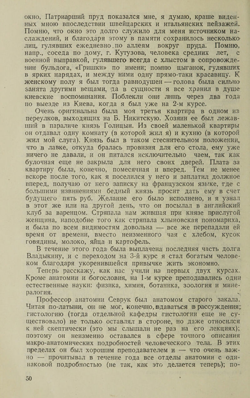окно, Патриарший пруд показался мне, я думаю, краше виден¬ ных мною впоследствии швейцарских и итальянских пейзажей. Помню, что окно это долго служило для меня источником на¬ слаждений, и благодаря этому в памяти сохранилось несколько лиц, гулявших ежедневно.по аллеям вокруг пруда. Помню, напр., соседа по дому, г. Кутузова, человека средних лет, с военной выправкой, гулявшего всегда с хлыстом в сопровожде¬ нии бульдога, «Гришки» по имени; помню цыганок, гулявших в ярких нарядах, и между ними одну прямо-таки красавицу. К женскому полу я был тогда равнодушен — голова была сильно занята другими вещами, да в сущности я все хранил в душе киевские воспоминания. Поблекли они лишь через два года по выезде из Киева, когда я был уже на 2-м курсе. Очень оригинальна была моя третья квартира в одном из переулков, выходящих на Б. Никитскую. Хозяин ее был лежав¬ ший в параличе князь Голицын. Из своей маленькой квартиры он отдавал одну комнату (в которой жил я) и кухню (в которой жил мой слуга). Князь был в таком стеснительном положении,,, что в лавке, откуда бралась провизия для его стола, ему уже ничего не давали, и он питался исключительно чаем, так как булочная еще не закрыла для него своих дверей. Плата за квартиру была, конечно, помесячная и вперед. Тем не менее вскоре после того, как я поселился у него и заплатил должное вперед, получаю от него записку на французском языке, где с большими извинениями бедный князь просит дать ему в счет будущего пять руб. Желание его было исполнено, и я узнал в этот же или на другой день, что он посылал в английский клуб за варенцом. Стряпала нам жившая при князе прислугой женщина, наподобие того как стряпала хлыновская пономариха, и была по всем видимостям довольна — все же перепадали ей время от времени, вместо неизменного чая с хлебом, кусок говядины, молоко, яйца и картофель. В течение этого года была выплачена! последняя часть долга Владыкину, и с переходом на 3-й курс я стал богатым челове¬ ком благодаря укоренившейся привычке жить экономно. Теперь расскажу, как нас учили на первых двух курсах. Кроме анатомии! и богословия, на 1-м курсе преподавались одни естественные науки: физика, химия, ботаника, зоология и мине¬ ралогия. 1 *; Профессор анатомии Севрук был анатомом старого закала. Читая но-латыниі, он не мог, конечно, вдаваться ів рассуждения;: гистологию (тогда отдельной кафедры гистологии еще не су¬ ществовало) не только оставлял в стороне, но даже относился к ней скептически (это мы слышали не раз на его лекциях);, поэтому он неизменно оставался в сфере точного описания макро-анатомических подробностей человеческого тела.. В этих пределах он был хорошим преподавателем и — что очень важ¬ но — прочитывал в течение года все отделы анатомии с оди¬ наковой подробностью (не так, как это делается теперь); по-